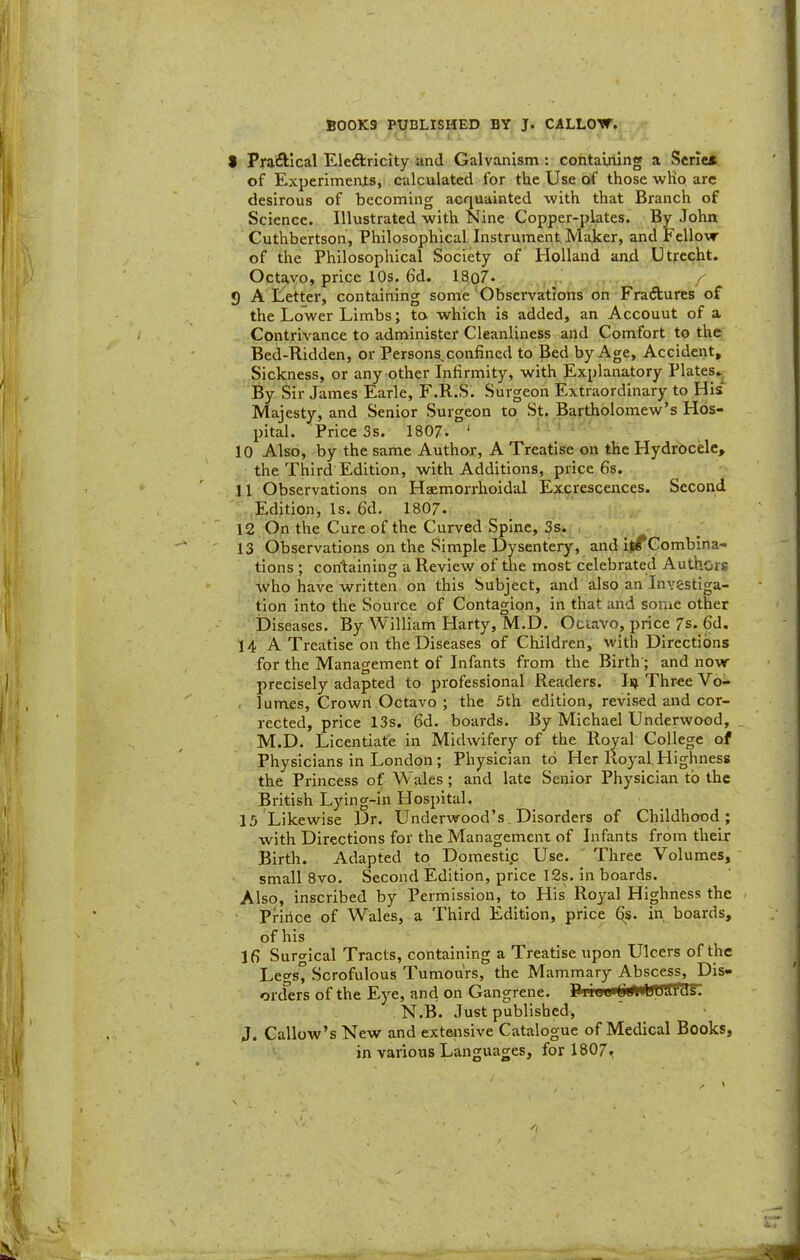 BOOKS PUBLISHED BY J. CALLO-W. 9 Praftlcal Eleftricity and Galvanism : containing a Serie* of Experiments, calculated for the Use of those wKo are desirous of becoming acquainted with that Branch of Science. Illustrated with Nine Copper-plates. By John Cuthbertson, Philosophical Instrument Maker, and Fellow of the Philosophical Society of Holland and Utjrecht. Octavo, price 10s. 6d. 18o7* / 9 A Letter, containing some Observations on Fractures of the Lower Limbs; to which is added, an Account of a Contrivance to administer Cleanliness and Comfort to the Bed-Ridden, or Persons, confined to Bed by Age, Accident, Sickness, or any other Infirmity, with Explanatory Plates.^ By Sir James Earle, F.R.S. Surgeon Extraordinary to His Majesty, and Senior Surgeon to St. Bartholomew’s Hos- pital. Price 3s. ISO/. ‘ 10 Also, by the same Author, A Treatise on the Hydrocele, the Third Edition, with Additions, price 6s, 11 Observations on Haemorrhoidal Excrescences. Second Edition, Is. 6d, 180/. 12 On the Cure of the Curved Spine, 3s. 13 Observations on the Simple Dysentery, and ll^Comblna- tions ; containing a Review of the most celebrated Authors who have written on this Subject, and also an Investiga- tion into the Source of Contagion, in that and some other Diseases. By William Harty, M.D. Octavo, price /s. 6d. 14 A Treatise on the Diseases of Children, with Directions for the Management of Infants from the Birth'; and now precisely adapted to professional Readers. Iij Three Vo- lumes, Crown Octavo ; the 3th edition, revised and cor- rected, price 13s. 6d. boards. By Michael Underwood, _ M.D, Licentiate in Midwifery of the Rcwal College of Physicians in London ; Physician to Her Royal, Highness the Princess of Wales; and late Senior Physician to the British Lying-in Hospital. 15 Likewise Dr, Underwood’s Disorders of Childhood; with Directions for the Management of Infants from their Birth. Adapted to Domestip Use. Three Volumes, small 8vo. Second Edition, price I2s, in boards. Also, inscribed by Permission, to His Royal Highness the - ' Priiice of Wales, a Third Edition, price Qs. in boards, of his 16 Suro-ical Tracts, containing a Treatise upon Ulcers of the Lews° Scrofulous Tumours, the Mammary Abscess, Pis- orders of the Eye, and on Gangrene. N.B. Just published, J. Callow’s New and extensive Catalogue of Medical Books, in various Languages, for 180/,