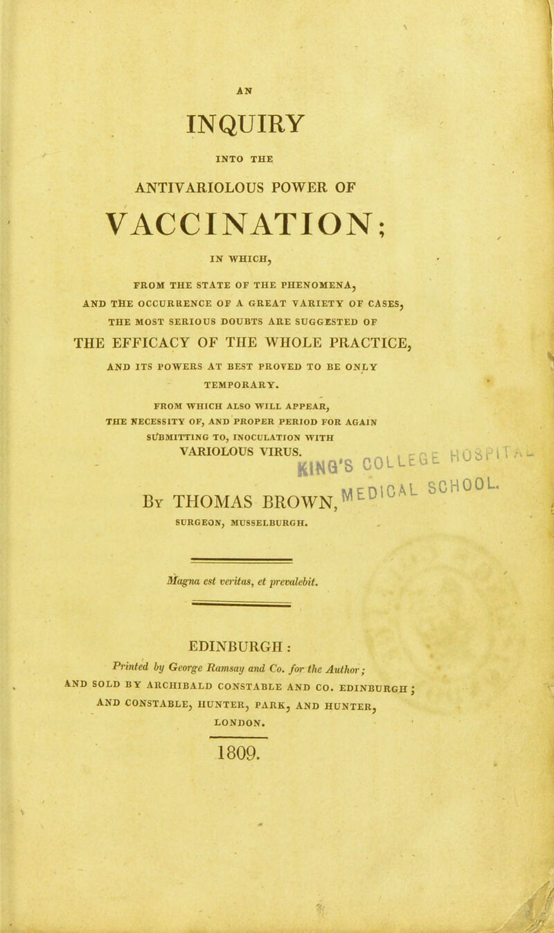 AN INQUIRY INTO THE ANTIVARIOLOUS POWER OF VACCINATION; IN WHICH, FROM THE STATE OF THE PHENOMENA, AND THE OCCURRENCE OF A GREAT VARIETY OF CASES, THE MOST SERIOUS DOUBTS ARE SUGGESTED OF THE EFFICACY OF THE WHOLE PRACTICE, AND ITS POWERS AT BEST PROVED TO BE ONLY TEMPORARY. FROM WHICH ALSO WILL APPEAR, THE KECESSITY OF, AND PROPER PERIOD FOR AGAIN Sl/BMITTING TO, INOCULATION WITH VARIOLOUS VIRUS. ^, , p c HOSPH KING'S COLLEGE HUan MFDICAL SCHOOL By THOMAS BROWN,'^''^ SURGEON, MUSSELBURGH. Magna est verUas, et premlebit. EDINBURGH: Printed by George Ramsay and Co. for the Author; AND SOLD BY ARCHIBALD CONSTABLE AND CO. EDINBURGH J AND CONSTABLE, HUNTER, PARK, AND HUNTER, LONDON. 1809.
