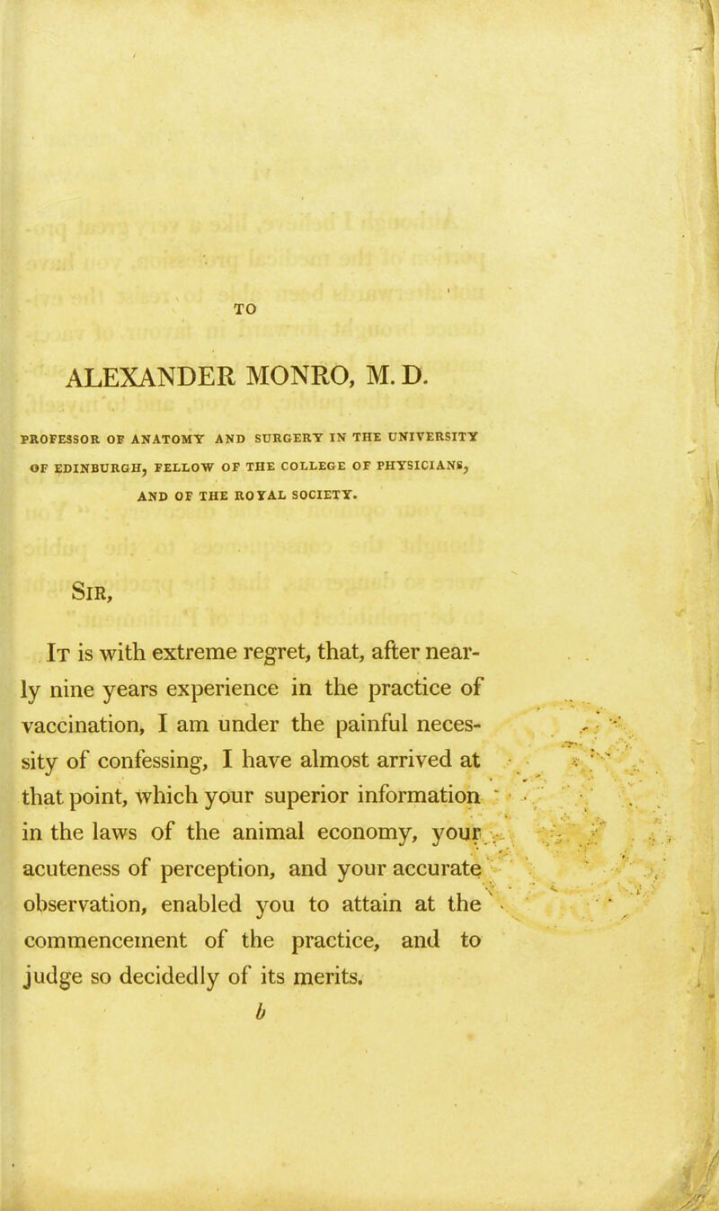 TO ALEXANDER MONRO, M. D. PROFESSOR OF ANATOMY AND SURGERY IN THE UNIVERSITY OF EDINBURGH, FELLOW OF THE COLLEGE OF PHYSICIANS, AND OF THE ROYAL SOCIETY. Sir, It is with extreme regret, that, after near- ly nine years experience in the practice of vaccination, I am under the painful neces- sity of confessing, I have almost arrived at that point, which your superior information in the laws of the animal economy, your acuteness of perception, and your accurate observation, enabled you to attain at the commencement of the practice, and to judge so decidedly of its merits. b