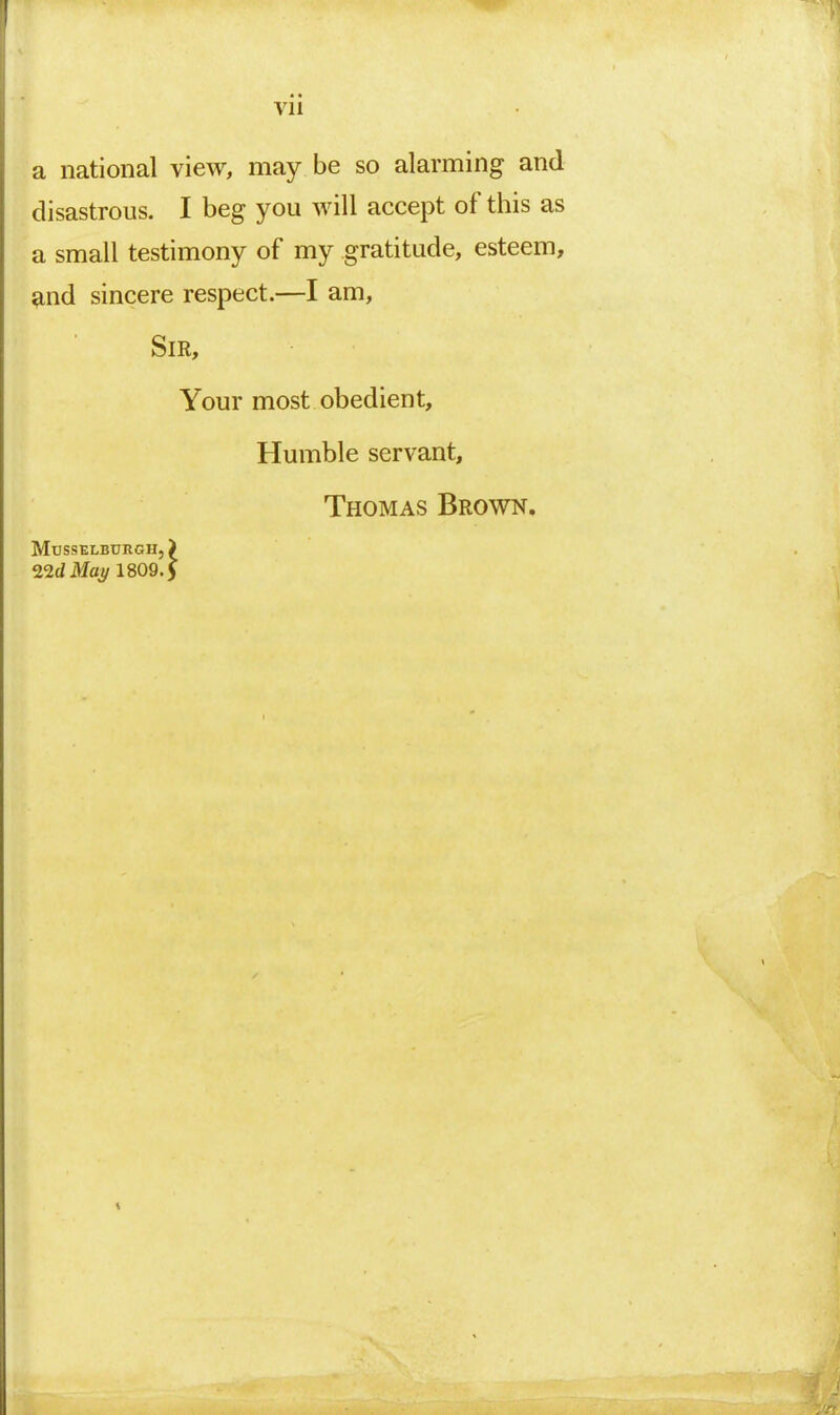 Vll a national view, may be so alarming and disastrous. I beg you will accept of this as a small testimony of my gratitude, esteem, and sincere respect.—I am. Sir, Your most obedient. Humble servant, Thomas Brown. Musselburgh,) l^dMay 1809.)