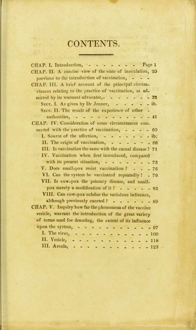 CONTENTS. CHAP. I. Introduction, Page 1 CHAP. II. A concise view of the state of inoculation, 20 previous to the introduction of vaccination, . - - CHAP. III. A brief account of the principal circum- stances relating to the practice of vaccination, as ad- mitted by its Avarmest advocates,- - - - ... 32 Sect. I. As given by Dr Jenner, - - - - - ib. Sect. II. The result of the experience of other - authorities, .-•--......41 CHAP. IV. Consideration of some circumstances con- nected with the practice of vaccination, . - - . 60 I. Source of the affection, ib; II. The origin of vaccination, - - - * - . 66 III. Is vaccination the same with the casual disease ? 71 IV. Vaccination when first introduced, compared with its present situation, ------- 73 V. Does small-pox resist vaccination ? - - - 76 VI. Can the system be vaccinated repeatedly ? - 79. VII. Is cow-pox the primary disease, and small- pox merely a modification of it ? - - - - - 82 VIII. Can cow-pox subdue the variolous inflnence, although previously exerted ?....._ 89 CHAP. V. Inquiry how far the phenomena of the vaccine vesicle, warrant the introduction of the great variety of terms used for denoting, the extent of its influence upon the system, - -- -- -- ■...97 I. The virus, - lOO II. Vesicle, _._.118