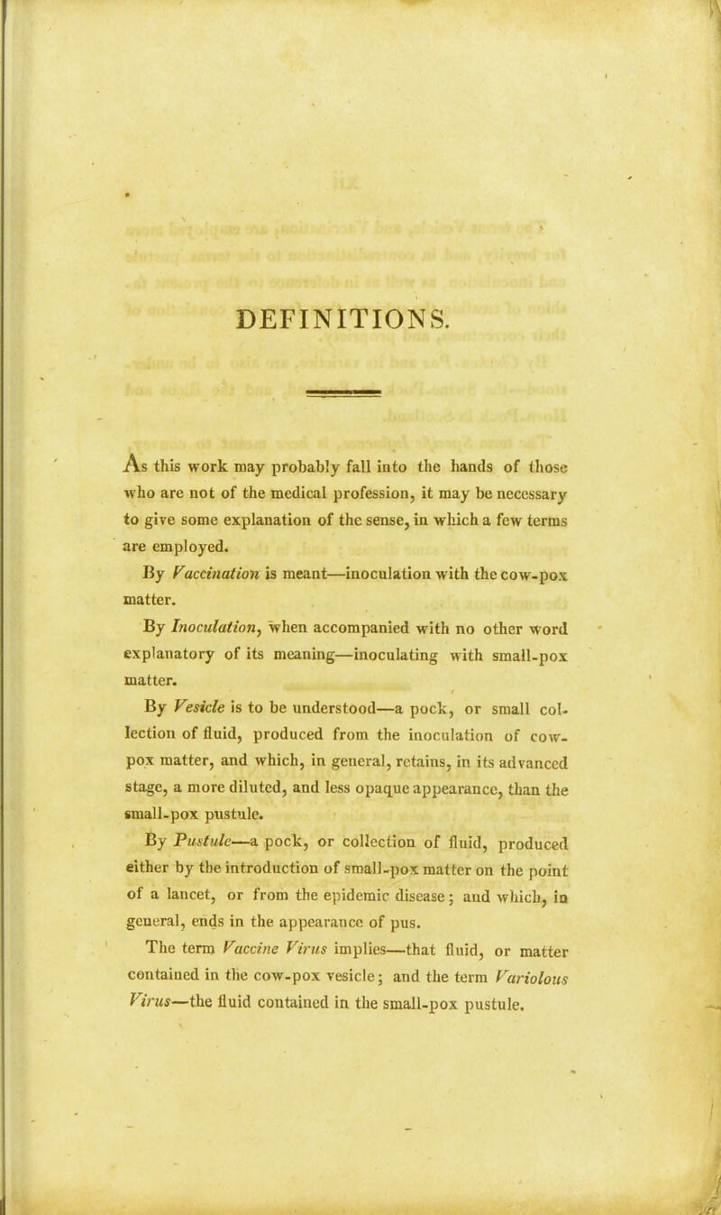 DEFINITIONS. As this work may probably fall into the hands of those who are not of the medical profession, it may be necessary to give some explanation of the sense, in which a few terms are employed. By rmcinatioii is meant—inoculation with the cow-pox matter. By Inoculation^ when accompanied with no other word explanatory of its meaning—inoculating with small-pox matter. By Vesicle is to be understood—a pock, or small col- lection of fluid, produced from the inoculation of cow- pox matter, and which, in general, retains, in its advanced stage, a more diluted, and less opaque appearance, than the small-pox pustule. By Pustule—a pock, or collection of fluid, produced either by the introduction of small-pox matter on the point of a lancet, or from the epidemic disease; and which, ia general, ends in the appearance of pus. The term Vaccine Villus implies—that fluid, or matter contained in the cow-pox vesicle; and the term Variolous Virus—the fluid contained in the smalUpox pustule.