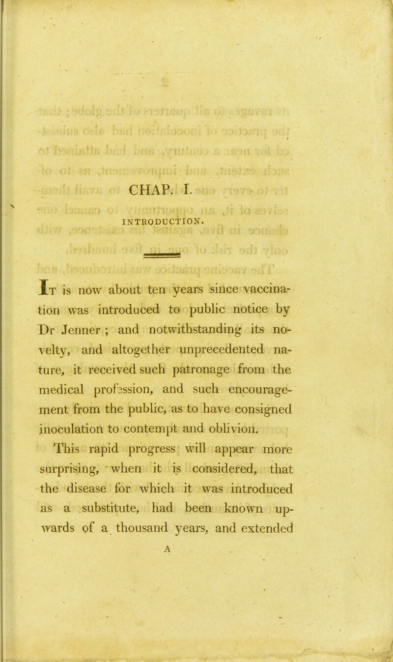 INTRODUCTION. It is now about ten years since vaccina- tion was introduced to public notice by Dr Jenner ; and notwithstanding its no- velty, and altogether unprecedented na- ture, it received such patronage from the medical profession, and such encourage- ment from the public, as to have consigned inoculation to contempt and oblivion. This rapid progress will appear more surprising, when it is considered, that the disease for which it was introduced as a substitute, had been known up- wards of a thousand years, and extended A