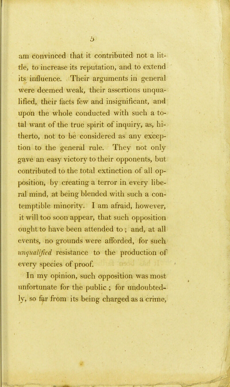 6 am convinced that it contributed not a lit- tle, to increase its reputation, and to extend its influence. Their arguments in general were deemed weak, their assertions unqua- lified, their facts few and insignificant, and upon the whole conducted with such a to- tal want of the true spirit of inquiry, as, hi- therto, not to be considered as any excep- tion to the general rule. They not only gave an easy victory to their opponents, but contributed to the total extinction of all op- position, by creating a terror in every libe- ral mind, at being blended with such a con- temptible minority. I am afraid, however, it will too soon appear, that such opposition ought to have been attended to ; and, at all events, no grounds were afforded, for such unqualified resistance to the production of every species of proof In my opinion, such opposition was most unfortunate for the public ; for undoubted- ly, so far from its being charged as a crime.