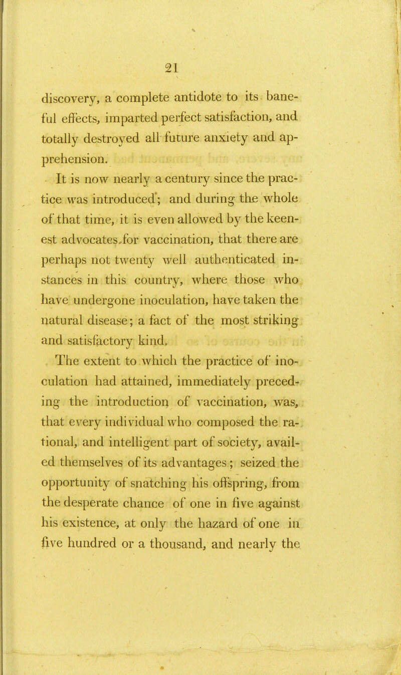 discovery, a complete antidote to its bane- ful effects, imparted perfect satisfaction, and totally destroyed all future anxiety and ap- prehension. It is now nearly a century since the prac- tice was introduced*; and during the whole of that time, it is even allowed by the keen- est advocates,for vaccination, that there are perhaps not twenty well authenticated in- stances in this country, where those who have undergone inoculation, have taken the natural disease; a fact of the most striking and satisfactory kind. The extent to which the practice of ino- culation had attained, immediately preced- ing the introduction of vaccination, was, that every individual who composed the ra-. tional, and inteUigent part of society, avail- ed themselves of its advantages; seized the opportunity of snatching his offspring, from the desperate chance of one in five against his existence, at only the hazard of one in five hundred or a thousand, and nearly the