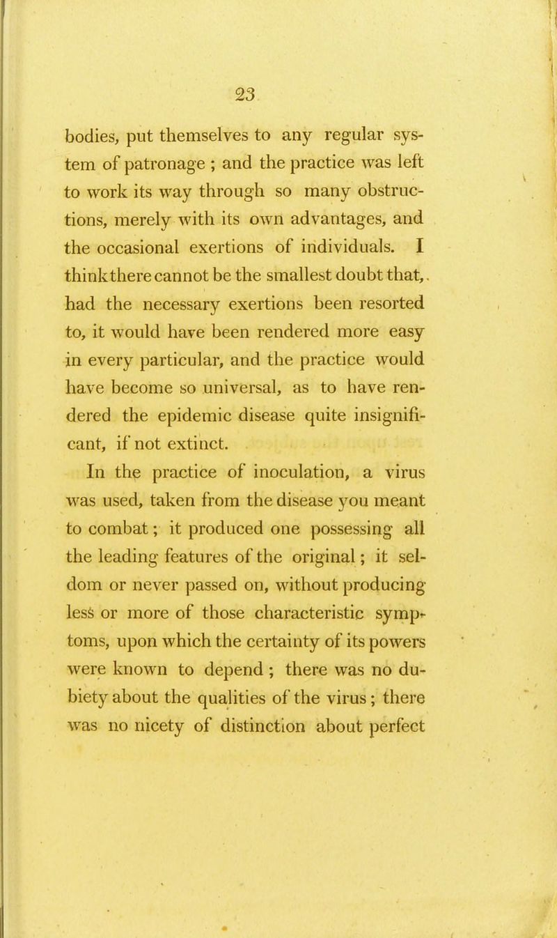 bodies, put themselves to any regular sys- tem of patronage ; and the practice was left to work its way through so many obstruc- tions, merely with its own advantages, and the occasional exertions of individuals. I thinkthere cannot be the smallest doubt that,. had the necessary exertions been resorted to, it would have been rendered more easy in every particular, and the practice would have become so universal, as to have ren- dered the epidemic disease quite insignifi- cant, if not extinct. In the practice of inoculation, a virus was used, taken from the disease you meant to combat; it produced one possessing all the leading features of the original; it sel- dom or never passed on, without producing less or more of those characteristic symp^- toms, upon which the certainty of its powers were known to depend ; there was no du- biety about the qualities of the virus; there was no nicety of distinction about perfect