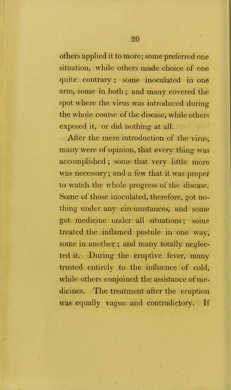 others applied it to more; some preferred one situation, while others made choice of one quite contrary; some inoculated in one arm, some in both ; and many covered the spot where the virus was introduced during the whole course of the disease, while others exposed it, or did nothing at all. After the mere introduction of the virus, many were of opinion, that every thing was accomplished ; some that very little more was necessary; and a few that it was proper to watch the whole progress of the disease. Some of those inoculated, therefore, got no- thing under any circumstances, and some got medicine under all situations; some treated the inflarned pustule in one way, some in another ; and many totally neglec- ted it. During the eruptive fever, many trusted entirely to the influence of cold, while others conjoined the assistance of me- dicines. The treatment after the eruption was equally vague and contradictory. If