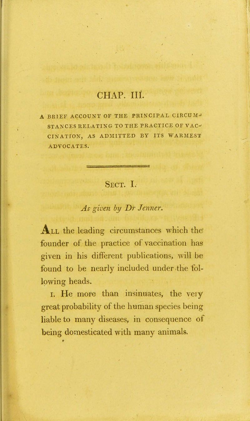 CHAP. Ill A BRIEF ACCOUNT OF THE PRINCIPAL CIRCUM-> STANCES RELATING TO THE PRACTICE OF VAC^ CINATION, AS ADMITTED BY ITS WARMEST ADVOCATES. Sect. I. As given by Dr Jenner. All the leading circumstances which thef founder of the practice of vaccination has given in his different pubUcations, will be found to be nearly included under the fol- lowing heads. I. He more than insinuates, the very great probability of the human species being liable to many diseases, in consequence of being domesticated with many animals.