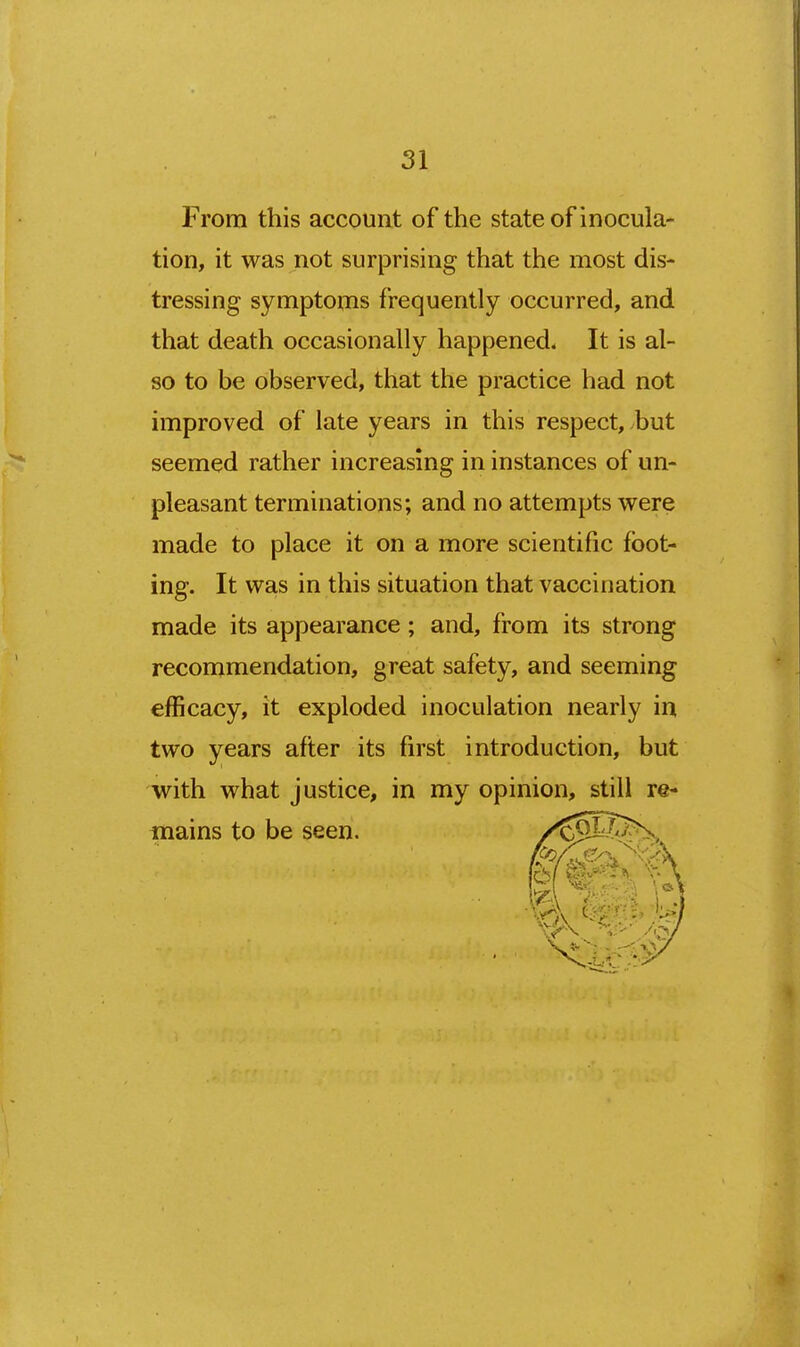 31 From this account of the state of inocula- tion, it was not surprising that the most dis- tressing symptoms frequently occurred, and that death occasionally happened. It is al- so to be observed, that the practice had not improved of late years in this respect, but seemed rather increasing in instances of un- pleasant terminations; and no attempts were made to place it on a more scientific foot- ing. It was in this situation that vaccination made its appearance; and, from its strong recommendation, great safety, and seeming efficacy, it exploded inoculation nearly in two years after its first introduction, but with what justice, in my opinion, still re- mains to be seen.