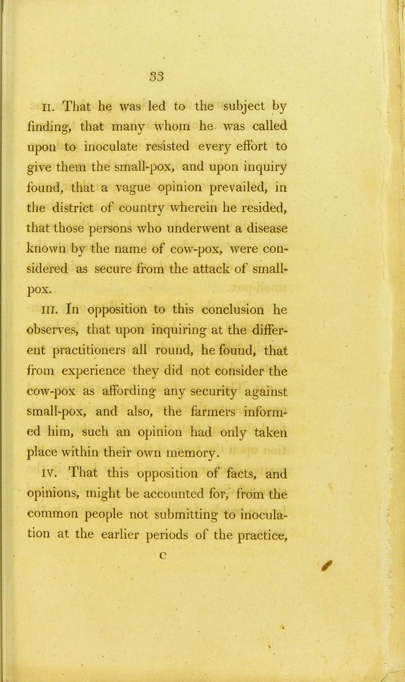 II. That he was led to the subject by finding, that many whom he was called upon to inoculate resisted every effort to give them the small-pox, and upon inquiry found, that a vague opinion prevailed, in the district of country wherein he resided, that those persons who underwent a disease known by the name of cow-pox, were con- sidered as secure from the attack of small- pox. III. In opposition to this conclusion he observes, that upon inquiring at the differ- ent practitioners all round, he found, that from experience they did not consider the cow-pox as affording any security against small-pox, and also, the farmers inform- ed him, such an opinion had only taken place within their own mismory. IV. That this opposition of facts, and opinions, might be accounted for, from the common people not submitting to inocula- tion at the earlier periods of the practice, c