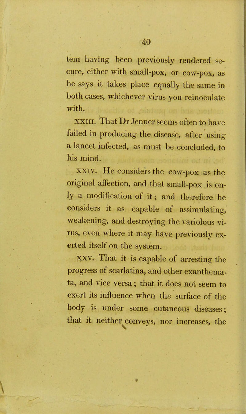 tern having been previously rendered se- cure, either with small-pox, or cow-pox, as he says it takes place equally the same in both cases, whichever virus you reinoculate with. XXIII. That Dr Jenner seems often to have failed in producing the disease, after using a lancet infected, as must be concluded, to his mind. XXIV. He considers the cow-pox as the original affection, and that small-pox is on- ly a modification of it; and therefore he considers it as capable of assimulating, weakening, and destroying the variolous vi- rus, even where it may have previously ex- erted itself on the system. XXV. That it is capable of arresting the progress of scarlatina, and other exanthema- ta, and vice versa; that it does not seem to exert its influence when the surface of the body is under some cutaneous diseases; that it neither conveys, nor increases, the