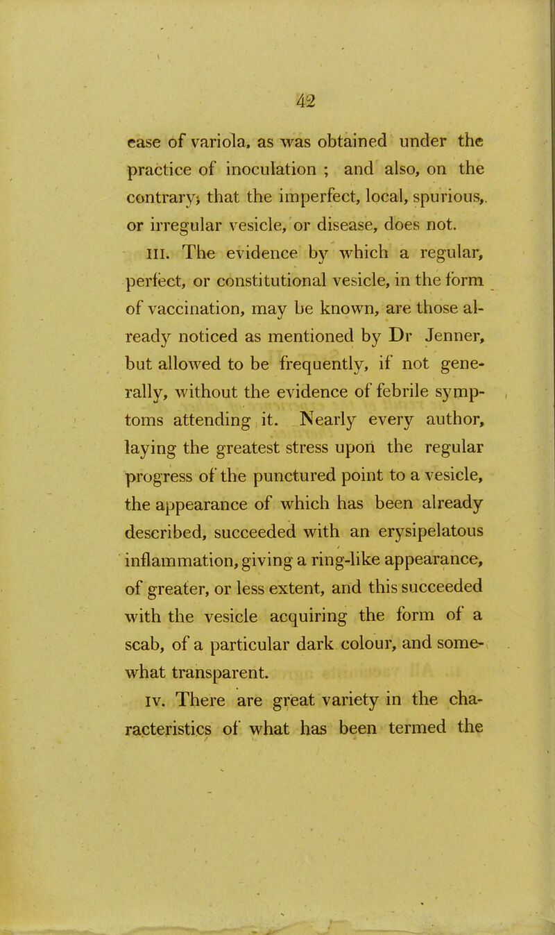 ease of variola, as was obtained under the practice of inoculation ; and also, on the contrarvi that the imperfect, local, spurious,, or h'regular vesicle, or disease, does not. III. The evidence by which a regular, perfect, or constitutional vesicle, in the form of vaccination, may be known, are those al- ready noticed as mentioned by Dr Jenner, but allowed to be frequently, if not gene- rally, without the evidence of febrile symp- toms attending it. Nearly every author, laying the greatest stress upori the regular progress of the punctured point to a vesicle, the appearance of which has been already described, succeeded with an erysipelatous inflammation, giving a ring-like appearance, of greater, or less extent, and this succeeded with the vesicle acquiring the form of a scab, of a particular dark colour, and some- what transparent. IV. There are great variety in the cha- racteristics of what has been termed the