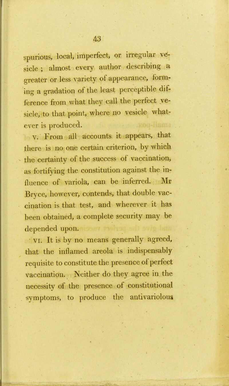 spurious, local, imperfect, or irregular ve- sicle ; almost every author describing a greater or less variety of appearance, form- ing a gradation of the least perceptible dif- ference from what they call the perfect ve- sicle, to that point, where no vesicle what- ever is produced. V. From all accounts it appears, that there is no one certain criterion, by which the certainty of the success of vaccination, as fortifying the constitution against the in- fluence of variola, can be inferred. Mr Bryce, however, contends, that double vac- cination is that test, and wherever it has been obtained, a complete security may be depended upon. • VI. It is by no means generally agreed, that the inflamed areola is indispensably requisite to constitute the presence of perfect vaccination. Neither do they agree in the necessity of the presence of constitutional symptoms, to produce the antivariolous