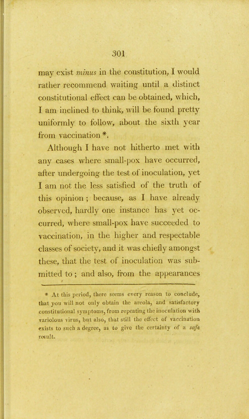 may exist viinus in the constitution, I would rather recommend waiting until a distinct constitutional effect can be obtained, which, I am inclined to think, will be found pretty- uniformly to follow, about the sixth year from vaccination *. Although I have not hitherto met with any cases where small-pox have occurred, after undergoing the test of inoculation, yet I am not the less satisfied of the truth of this opinion ; because, as I have already observed, hardly one instance has yet oc- curred, where small-pox have succeeded to vaccination, in the higher and respectable classes of society, and it was chiefly amongst these, that the test of inoculation was sub- mitted to; and also, from the appearances * At this period, there seems every reason to conclude, that yoM will not only obtain the areola, and satisfactory constitutional symptoms, from repeating the inoculation %vitl» variolous virus, biit also, that still the cflect of vaccination exists to such a degree, as to give the certainty f)f a sofa result.