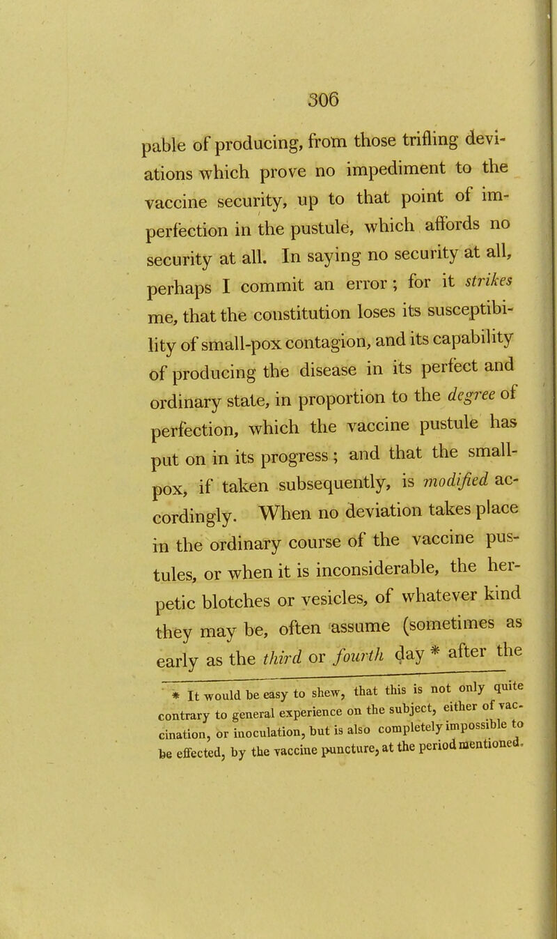 pable of producing, from those trifling devi- ations which prove no impediment to the vaccine security, up to that point of im- perfection in the pustule, which affords no security at all. In saying no security at all, perhaps I commit an error; for it strikes me, that the constitution loses its susceptibi- lity of small-pox contagion, and its capability of producing the disease in its perfect and ordinary state, in proportion to the degree of perfection, which the vaccine pustule has put on in its progress ; and that the small- pox, if taken subsequently, is modified ac- cordingly. When no deviation takes place in the ordinary course of the vaccine pus- tules, or when it is inconsiderable, the her- petic blotches or vesicles, of whatever kind they may be, often assume (sometimes as early as the third or fourth day * after the * It would be easy to shew, that this is not only quite contrary to general experience on the subject, either of vac cination, or inoculation, but is also completely impossible to be effected, by the vaccine puncture, at the period mentioned.