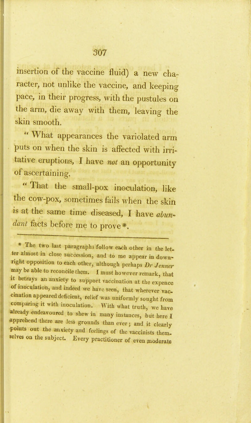 rnsertion of the vaccine fluid) a new cha- racter, not unlike the vaccine, and keeping pace, in their progress, with the pustules on the arm, die away with them, leaving the skin smooth.  What appearances the variolated arm puts on when the skin is affected with irri- tative eruptions, I have not an opportunity of ascertaining.  That the small-pox inoculation, like the cow-pox, sometimes fails when the skin is at the same time diseased, I have abun- dant facts before me to prove *. * The two last paragraphs follow each other in the let. ter almost in close succession, and to me appear in down- right opposition to each other, although perhaps Dr Jenner may be able to reconcile them. I must however remark, that It betrays an anxiety to support vaccination at the expencc of inoculation, and indeed we have seen, that wherever vac- cination appeared deficient, relief was uniformly sought from comparing it with inoculation. With what truth, we have ■already endeavoured to shew in many instances, but here I *ipprehend there are less grounds than ever; and it clearly •pamts out the anxiety and feelings of the vaccinists them- selves on the subject. Every practitioner of even moderate