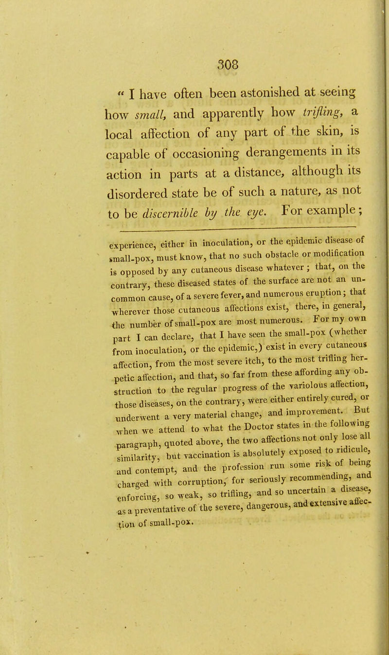  I have often been astonished at seeing how small, and apparently how trijiing, a local affection of any part of the skin, is capable of occasioning derangements in its action in parts at a distance, although its disordered state be of such a nature, as not to be discernible hy the eye. For example; experience, either in inoculation, or the epidemic disease of sraall.pox, must know, that no such obstacle or modification is opposed by any cutaneous disease whatever ; that, on the contrary, these diseased states of the surface are not an un- common cause, of a severe fever, and numerous eruption; that wherever those cutaneous affections exist, there, in general, the number of small-pox are most numerous. For my own part I can declare, that I have seen the small-pox (whether from inoculation, or the epidemic,) exist in every cutaneous affection, from the most severe itch, to the most triflmg her. petic affection, and that, so far from these affording any ob- struction to the regular progress of the variolous affection, those diseases, on the contrary, were either entirely cured or ^inderwent a very material change, and improvement But when we attend to what the Doctor states in the following paragraph, quoted above, the two affections not only lose all Lilarity, but vaccination is absolutely exposed to ridicule, and contempt, and the profession run some risk of being charged with corruption,' for seriously recommending, and enforcing, so weak, so trifling, and so uncertain a disease, as apreveitative of Jhe severe, dangerous, aud«xtensive affec (ion of small-pox.