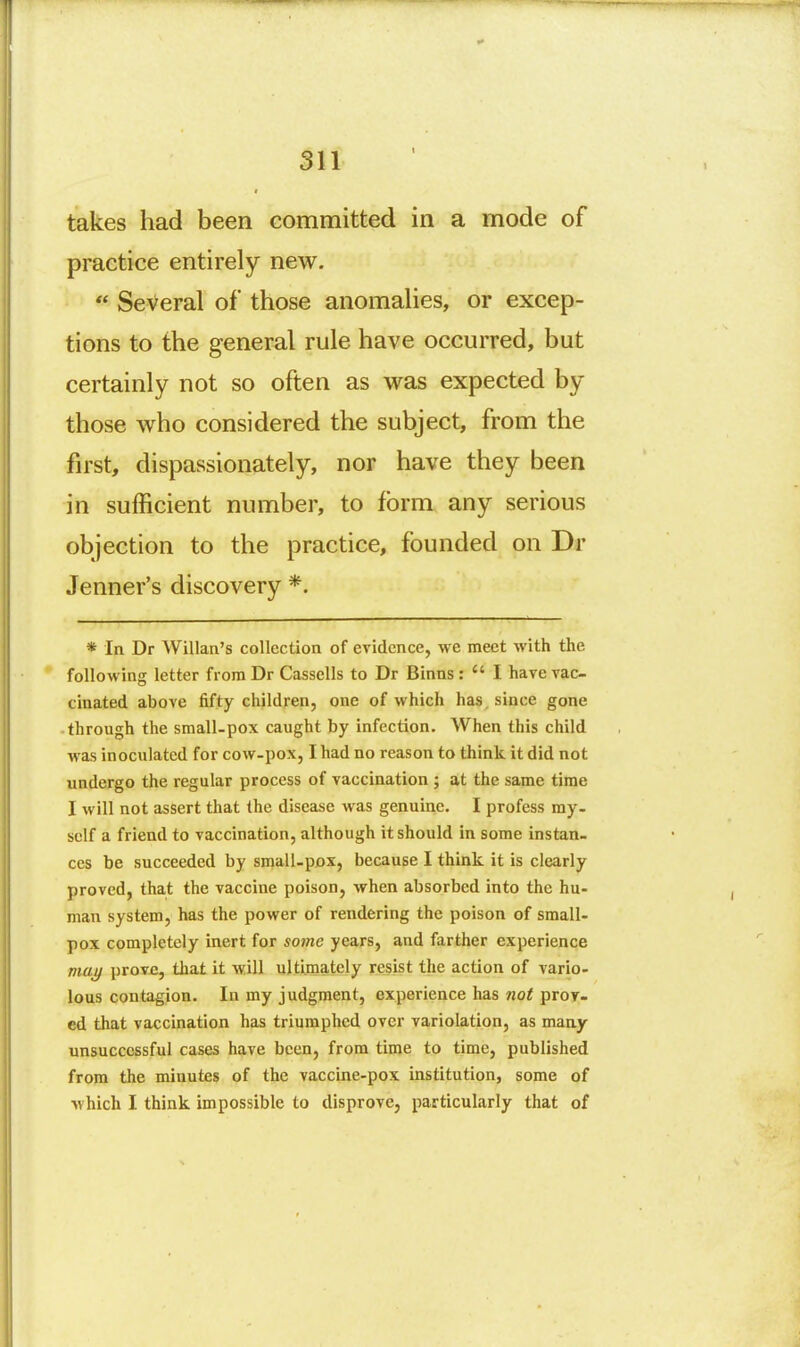 takes had been committed in a mode of practice entirely new.  Several of those anomalies, or excep- tions to the general rule have occurred, but certainly not so often as was expected by those who considered the subject, from the first, dispassionately, nor have they been in sufficient number, to form any serious objection to the practice, founded on Dr Jenner's discovery *. * In Dr Willan's collection of evidence, we meet with the following letter from Dr Cassells to Dr Binns :  I have vac- cinated above fifty children, one of which has, since gone through the small-pox caught by infection. When this child was inoculated for cow-pox, I had no reason to think it did not undergo the regular process of vaccination ; at the same time I will not assert that the disease was genuine. I profess my- self a friend to vaccination, although it should in some instan- ces be succeeded by small-pox, because I think it is clearly proved, that the vaccine poison, when absorbed into the hu- man system, has the power of rendering the poison of small- pox completely inert for so7ne years, and farther experience maj/ prove, that it will ultimately resist the action of vario- lous contagion. In my judgment, experience has not proy. cd that vaccination has triumphed over variolation, as many unsuccessful cases have been, from time to time, published from the minutes of the vaccine-pox institution, some of which I think impossible to disprove, particularly that of