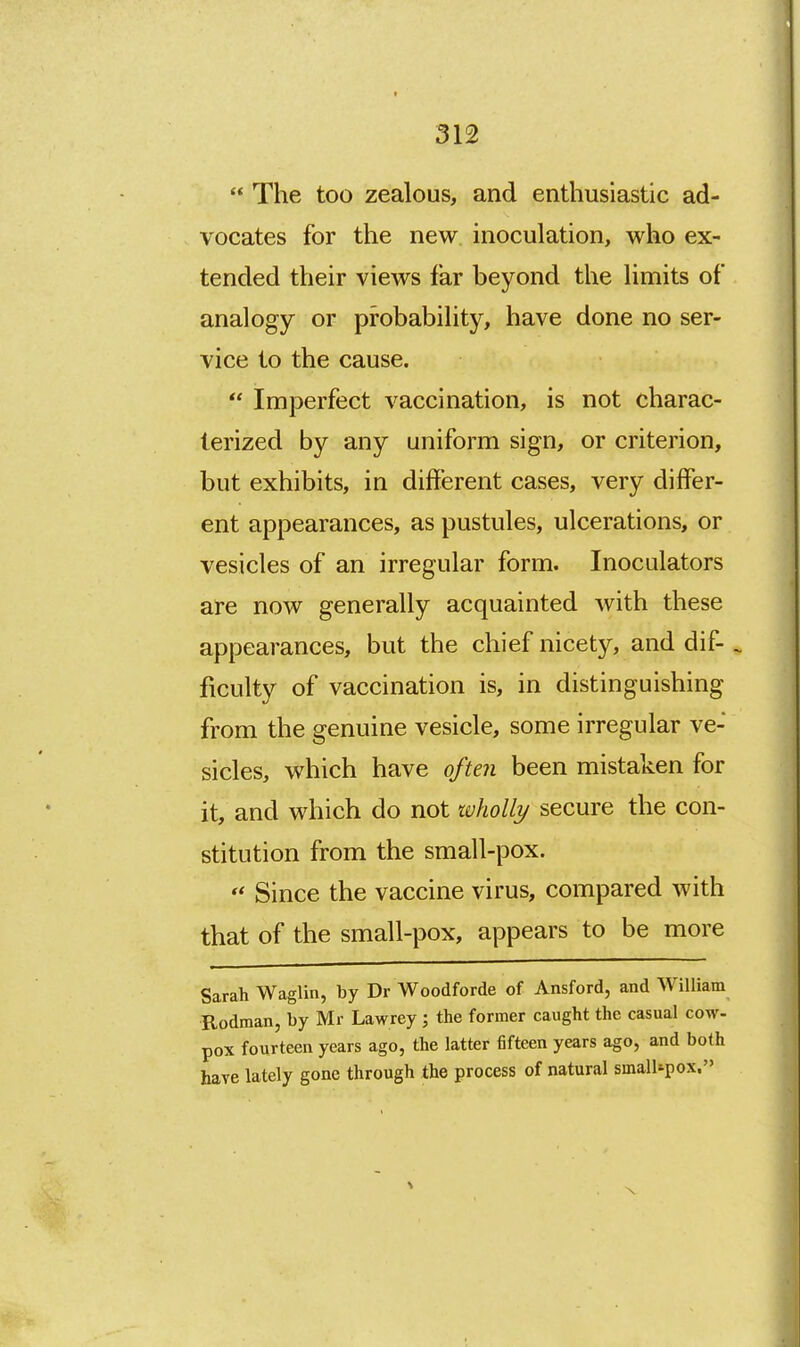 The too zealous, and enthusiastic ad- vocates for the new inoculation, who ex- tended their views far beyond the limits of analogy or probability, have done no ser- vice to the cause.  Imperfect vaccination, is not charac- terized by any uniform sign, or criterion, but exhibits, in different cases, very differ- ent appearances, as pustules, ulcerations, or vesicles of an irregular form. Inoculators are now generally acquainted with these appearances, but the chief nicety, and dif- . ficulty of vaccination is, in distinguishing from the genuine vesicle, some irregular ve- sicles, which have often been mistaken for it, and which do not wholly secure the con- stitution from the small-pox.  Since the vaccine virus, compared with that of the small-pox, appears to be more Sarah Waglin, by Dr Woodforde of Ansford, and AVilliam Rodman, by Mr Lawrey; the former caught the casual cow- pox fourteen years ago, the latter fifteen years ago, and both have lately gone through the process of natural small*pox.