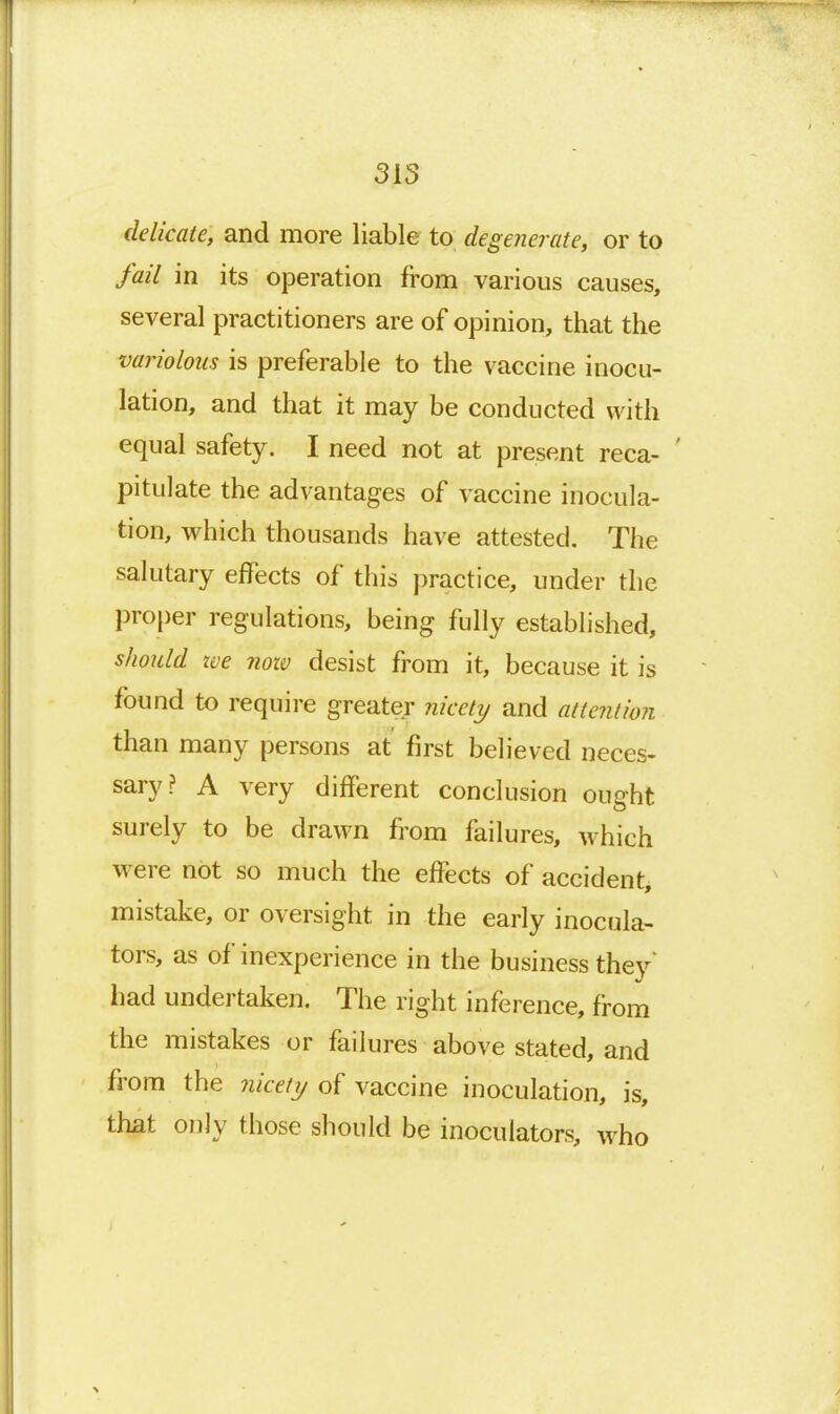 delicate, and more liable to degenerate, or to fail in its operation from various causes, several practitioners are of opinion, that the variolous is preferable to the vaccine inocu- lation, and that it may be conducted with equal safety. I need not at present reca- ' pitulate the advantages of vaccine inocula- tion, which thousands have attested. The salutary effects of this ])ractice, under the proper regulations, being fully established, should ive now desist from it, because it is found to require greater nicety and attention than many persons at first believed neces- sary? A very different conclusion ought surely to be drawn from failures, which were not so much the effects of accident, mistake, or oversight in the early inocula- tors, as of inexperience in the business they had undertaken. The right inference, from the mistakes or failures above stated, and from the nicetij of vaccine inoculation, is, that only those should be inoculators, who