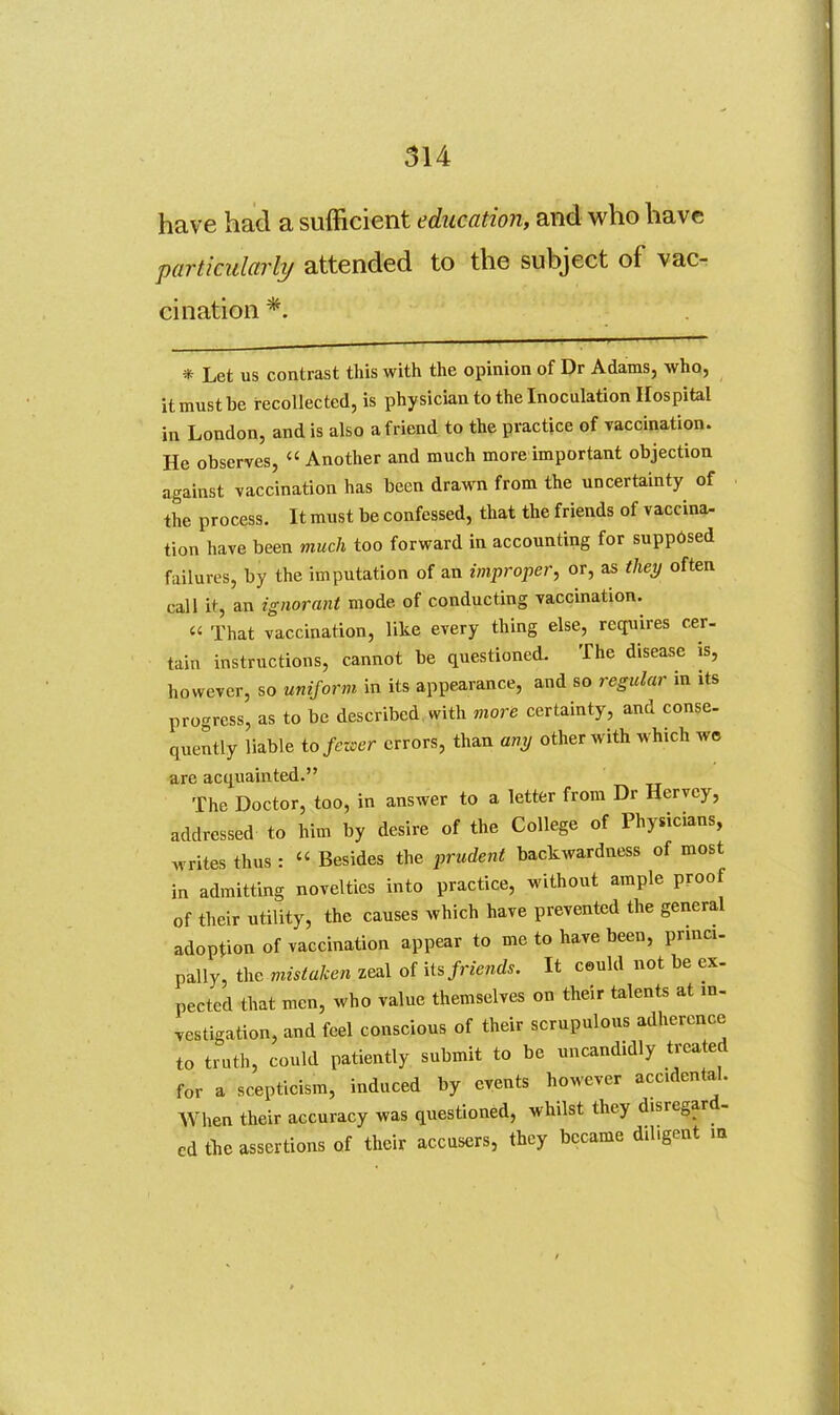 have had a sufficient education, and who have particularly attended to the subject of vac- cination *. * Let us contrast this with the opinion of Dr Adams, who, it must be recollected, is physician to the Inoculation Hospital in London, and is also a friend to the practice of vaccination. He observes,  Another and much more important objection against vaccination has been drawn from the uncertainty of the process. It must be confessed, that the friends of vaccina- tion have been much too forward in accounting for supp6sed failures, by the imputation of an improper, or, as they often call it, an ignorant mode of conducting vaccination.  That vaccination, like every thing else, requires cer- tain instructions, cannot be questioned. The disease is, however, so unijorm in its appearance, and so regular in its progress, as to be described, with more certainty, and conse- quently liable io fezoer errors, than any other with which we are acquainted. The Doctor, too, in answer to a letter from Dr Hervcy, addressed to him by desire of the College of Physicians, rites thus :  Besides the prudent backwardness of most „i admitting novelties into practice, without ample proof of their utility, the causes which have prevented the general adoption of vaccination appear to me to have been, princi- pally, the mistaken zeal of its/newcZs. It ceuld not be ex- pectcd that men, who value themselves on their talents at in- vestigation, and feel conscious of their scrupulous adherence to truth, could patiently submit to be uncandidly treated for a scepticism, induced by events however accidental. When their accuracy was questioned, whilst they disregard- cd the assertions of their accusers, they became dil.gent m w in