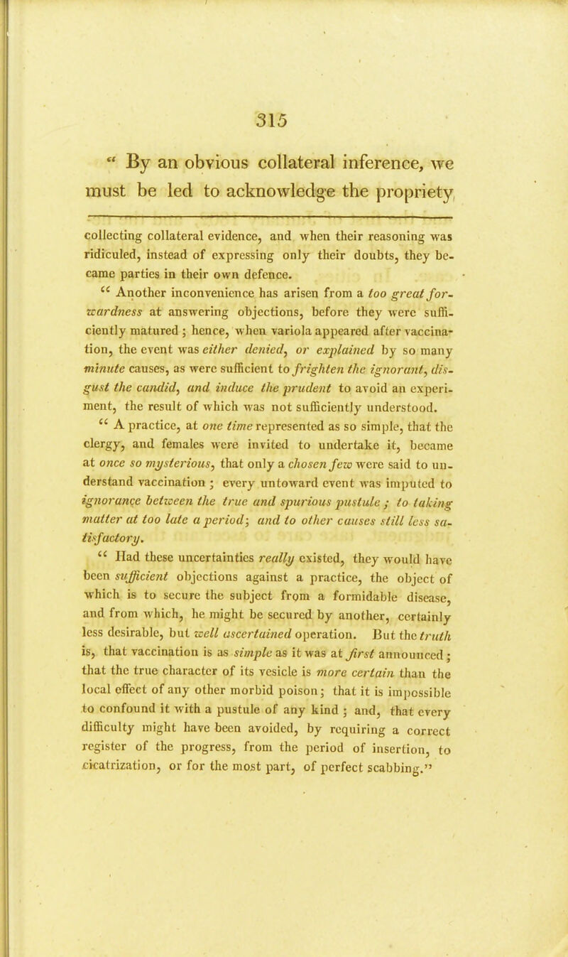 ** By an obvious collateral inference, we must be led to acknowledge the propriety, collecting collateral evidence, and when their reasoning was ridiculed, instead of expressing only their doubts, they be- came parties in their own defence.  Another inconvenience has arisen from a too great for- Ttardness at answering objections, before they were suffi- ciently matured ; hence, when variola appeared after vaccina- tion, the event was either denied^ or explained by so many minute causes, as were sufficient to frighten the ignorant, dis- gust the candid, and induce the prudent to avoid an experi- ment, the result of which Avas not sufficiently understood.  A practice, at one ^/we represented as so simple, that the clergy, and females were invited to undertake it, became at once so mysterious, that only a chosen fewwcre said to un- derstand vaccination ; every untoward event was imputed to ignorance betzocen the true and spurious pustule ; to taking matter at too late a jjeriod; and to other causes still less sa. tisfactory.  Had these uncertainties really existed, they would have been sufficient objections against a practice, the object of which is to secure the subject from a formidable disease, and from which, he might be secured by another, certainly less desirable, but well ascertained operation. But the truth IS, that vaccination is as simple as it was at Jirst announced; that the true character of its vesicle is more certain than the local effect of any other morbid poison; that it is imjjcssible to confound it with a pustule of any kind ; and, that every difficulty might have been avoided, by requiring a correct register of the progress, from the period of insertion, to cicatrization, or for the most part, of perfect scabbing.