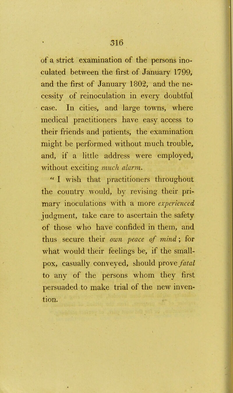 of a strict examination of the persons ino- culated between the first of January 1799, and the first of January 1802, and the ne-^ cessity of reinoculation in every doubtful case. In cities, and large towns, where medical practitioners have easy access to their friends and patients, the examination might be performed without much trouble, and, if a little address were employed, without exciting much alarm.  I wish that practitioners throughout the country would, by revising their pri- mary inoculations with a more experienced judgment, take care to ascertain the safety of those who have confided in them, and thus secure their own peace of mind; for what would their feelings be, if the small- pox, casually conveyed, should prove fatal to any of the persons whom they first persuaded to make trial of the new inven- tion.