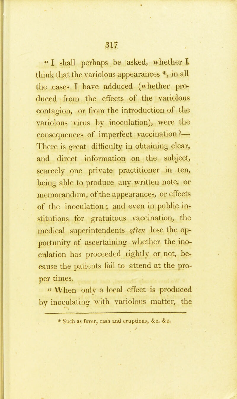 I shall perhaps be asked, whether I think that the variolous appearances *, in all the cases I have adduced (whether pro- duced from the effects of the variolous contagion, or from the introduction of the variolous virus by inoculation), were the consequences of imperfect vaccination^— There is great difficulty in obtaining clear, and direct information on the subject, scarcely one private practitioner in ten, being able to produce any written note, or memorandum, of the appearances, or effects of the inoculation ; and even in public in- stitutions for gratuitous vaccination, the medical superintendents often lose the oj> portunity of ascertaining whether the ino- culation has proceeded rightly or not, be- cause the patients fail to attend at the pro- per times.  When only a local effect is produced by inoculating with variolous matter, the ♦ Such as fever, rash and eruptions, &c. &c.