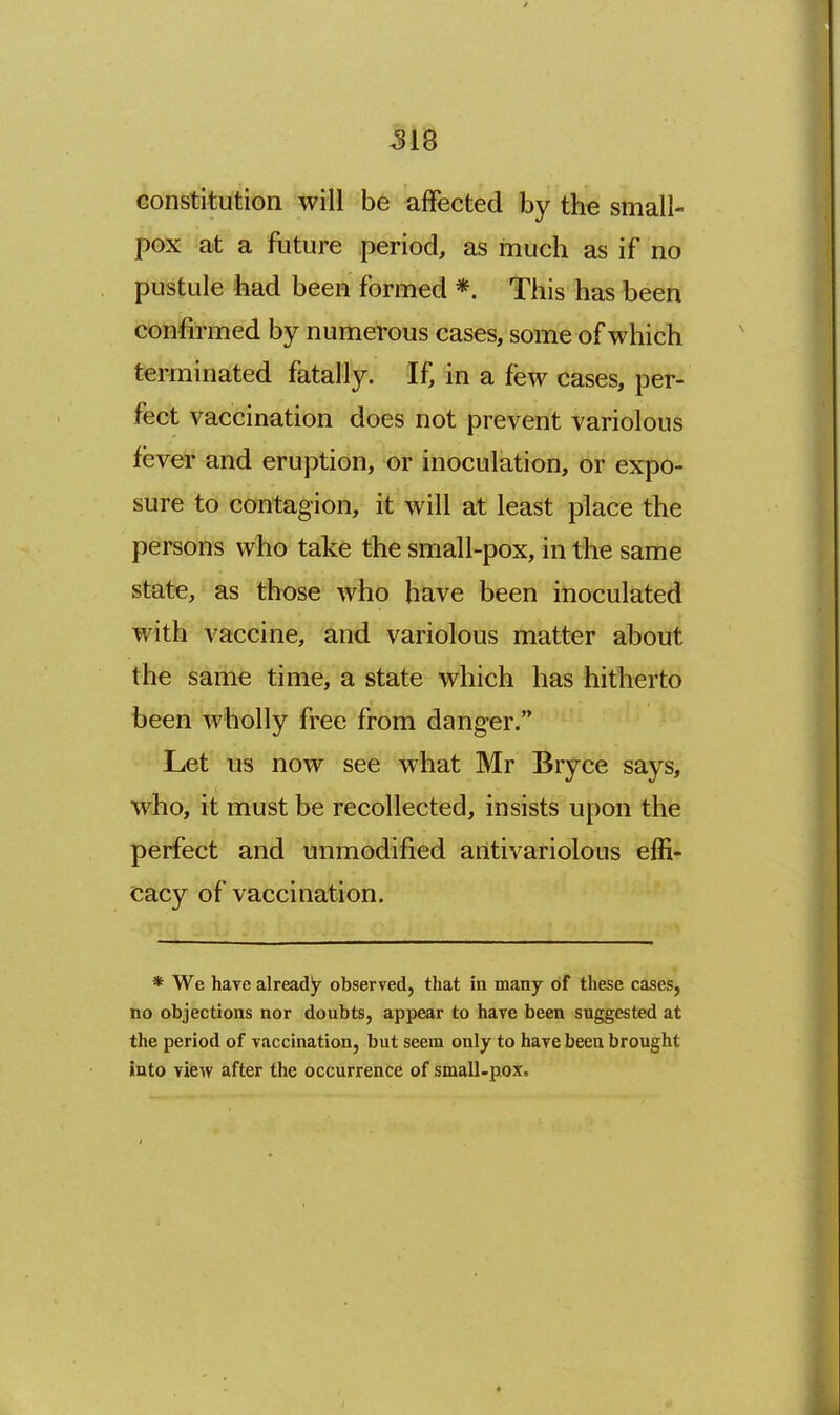 ^18 constitution will be affected by the small- pox at a future period, as much as if no pustule had been formed *. This has been confirmed by numerous cases, some of which terminated fatally. If, in a few cases, per- fect vaccination does not prevent variolous fever and eruption, or inoculation, or expo- sure to contagion, it will at least place the persons who take the small-pox, in the same state, as those who have been inoculated with vaccine, and variolous matter about the same time, a state which has hitherto been wholly free from danger. Let us now see what Mr Bryce says, who, it must be recollected, insists upon the perfect and unmodified antivariolous effi- cacy of vaccination. * We have already observed, that in many of these cases, no objections nor doubts, appear to have been suggested at the period of vaccination, but seem only to have been brought into view after the occurrence of small-pox.