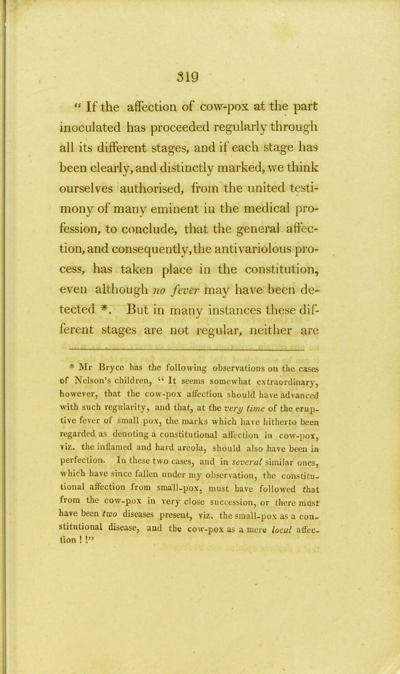 If the affection of cow-pox at the part inoculated has proceeded regularly through all its different stages, and if each stage has been clearly, and distinctly marked, we think ourselves authorised, from the united testi- mony of many eminent in the medical pro- fession, to conclude, that the general affec- tion, and consequently,the antivariolous pro- cess, has taken place in the constitution, even although no fever may have been de- tected *. But in many instances these dif- ferent stages are not regular, neither are * Mr Bryce has the following observations on the cases of Nelson's children,  It seems somewhat extraordinary, however, that the cow-pox affection should have advanced with such regularity, and that, at the ver;y time of the erup- tive fever of small pox, tlie marks which have hitherto been regarded as denoting a constitutional affection in cow-pox, viz. the inflamed and hard areola, should also have been in perfection. In these two cases, and in several similar ones, which have since fallen under my observation, the constitu- tional affection from small-pox, must have followed that from the cow-pox in very close succession, or there must have been two diseases present, viz. the small.pox as a con- stitutional disease, and the cow-pox as a mere local affec- tion ! I