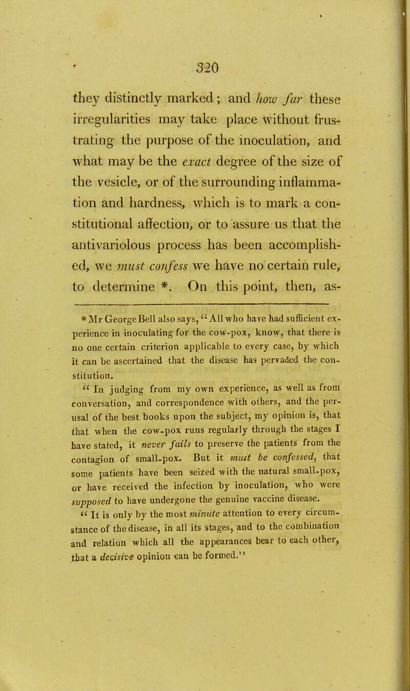 they distinctly marked; and how far these irregularities may take place without frus- trating the purpose of the inoculation, and what may be the e.vact degree of the size of the vesicle, or of the surrounding inflamma- tion and hardness, which is to mark a con- stitutional affection, or to assure us that the anti variolous process has been accomplish- ed, we 7iiiist confess we have no certain rule, to determine *. On this point, then, as- *Mr George Bell also says, All who have had sufTicient ex- perience in inoculating for the cow-pox, know, that there is no one certain criterion applicable to every case, by which it can be ascertained that the disease has pervaded the con- stitution.  In judging from my own experience, as well as from conversation, and correspondence with others, and the per- usal of the best books upon the subject, my opinion is, that that when the cow-pox runs regularly through the stages I Lave stated, it never fails to preserve the patients from the contagion of small-pox. But it must be confessed, that some patients have been seized with the natural small-pox, or have received the infection by inoculation, who were supposed to have undergone the genuine vaccine disease.  It is only by the most minute attention to every circum- stance of the disease, in all its stages, and to the combination and relation which all the appearances bear to each other, jthat a decisive opinion €an be formed.