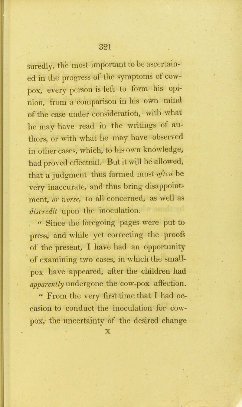 suredly, the most important to be ascertain- ed in the progress of the symptoms of cow- pox, every person is left to form his opi- nion, from a comparison in his own mind of the case under consideration, with what he may have read in the writings of au- thors, or with what he may have observed in other cases, which, to his own knowledge, had proved effectual. But it will be allowed, that a judgment thus formed must often be very inaccurate, and thus bring disappoint- ment, or tvorse, to all concerned, as well as discredit upon the inoculation.  Since the foregoing pages were put to press, and while yet correcting the proofs of the present, I have had an opportunity of examining two cases, in which the small- pox have appeared, after the children had apparently undergone the cow-pox affection. From the very first time that I had oc- casion to conduct the inoculation for cow- pox, the uncertainty of the desired change X