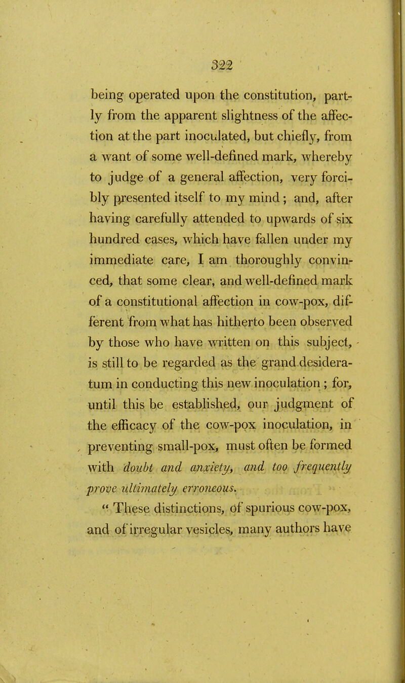 being operated upon the constitution, part- ly from the apparent shghtness of the affec- tion at the part inoculated, but chiefly, from a want of some well-defined mark, whereby to judge of a general affection, very forci- bly presented itself to my mind; and, after having carefiilly attended to upwards of six hundred cases, which have fallen under my imrnediate care, I am thoroughly convin- ced, that some clear, and well-defined mark of a constitutional affection in cow-pox, dif- ferent from what has hitherto been observed by those who have written on this subject, is still to be regarded as the grand desidera- tum in conducting this new inoculation; for, until this be established, our judgment of the efficacy of the cow-pox inoculation, in , preventing small-pox, must often be formed with doubt and anxiety, and top frequently frove ultimately erroneous.  These distinctions, Of spurious cow-pox, and of irregular vesicles, many authors have