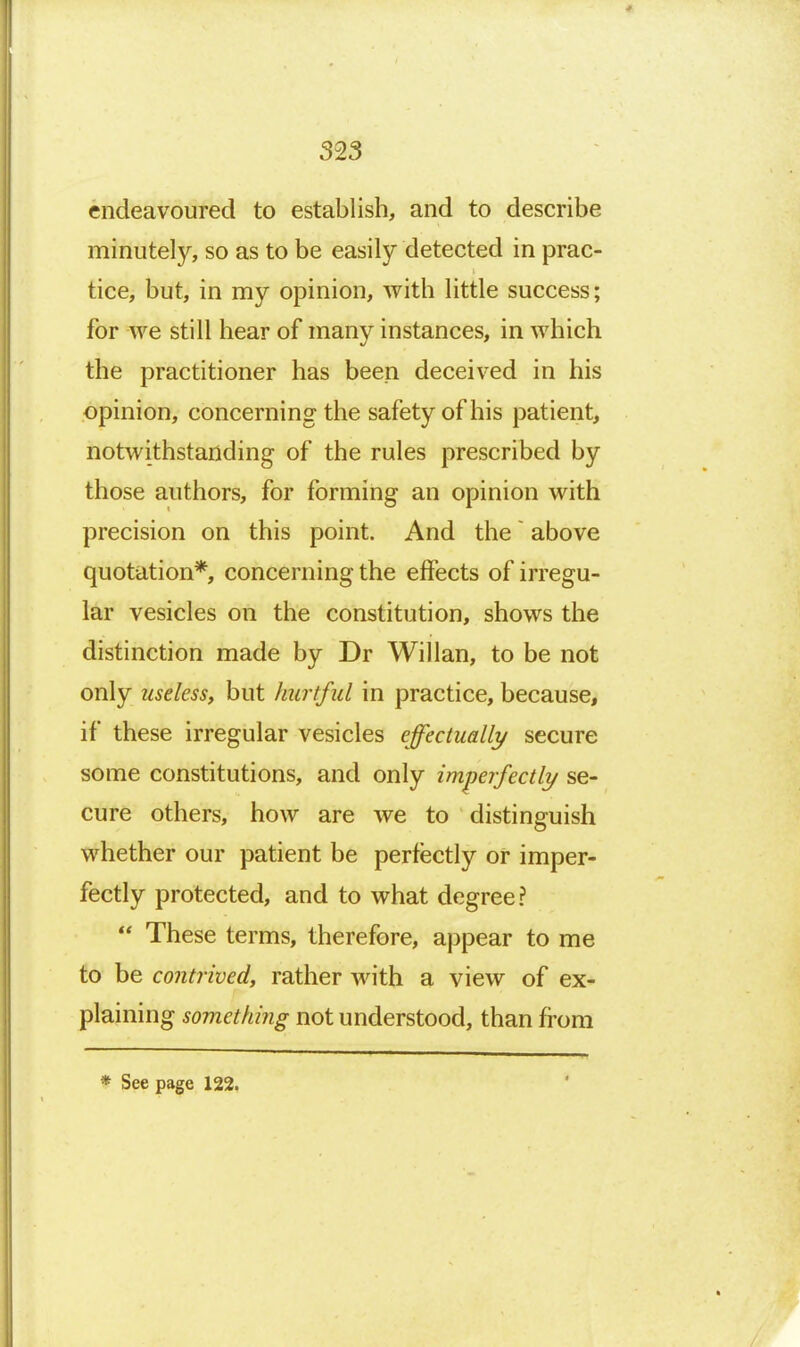 endeavoured to establish, and to describe minutely, so as to be easily detected in prac- tice, but, in my opinion, with little success; for we still hear of many instances, in which the practitioner has been deceived in his opinion, concerning the safety of his patient, notwithstanding of the rules prescribed by those authors, for forming an opinion with precision on this point. And the ~ above quotation*, concerning the effects of irregu- lar vesicles on the constitution, shows the distinction made by Dr Willan, to be not only useless, but hurtful in practice, because, if these irregular vesicles effectually secure some constitutions, and only im.'perfectly se- cure others, how are we to distinguish whether our patient be perfectly or imper- fectly protected, and to what degree?  These terms, therefore, appear to me fo be contrived, rather with a view of ex- plaining something not understood, than from * See page 122.