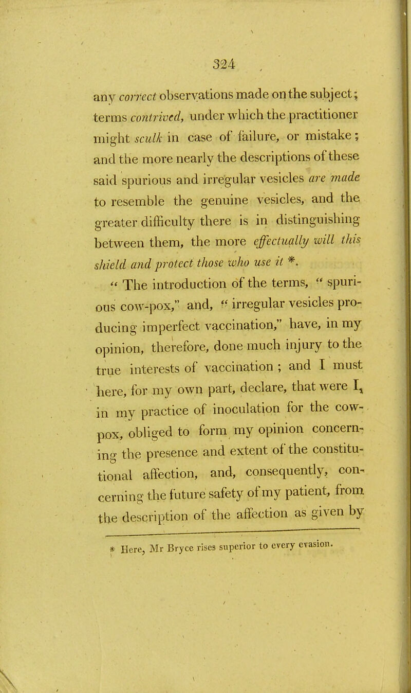 any correct observations made on the subject; terms contrived, under which the practitioner might sculk in case of failure, or mistake; and the more nearly the descriptions of these said spurious and irregular vesicles are made to resemble the genuine vesicles, and the greater difficulty there is in distinguishing between them, the more effectually will this shield and protect those who use it *. The introduction of the terms,  spuri- ous cow-pox, and, irregular vesicles pro- ducing imperfect vaccination, have, in my opinion, therefore, done much injury to the true interests of vaccination ; and I must here, for my own part, declare, that were I, in my practice of inoculation for the cow- pox, obliged to form my opinion concern- ing the presence and extent of the constitu- tional affection, and, consequently, con^ cerning the future safety of my patient, from the description of the affection as given by * Here, Mr Bryce rises superior to every evasion. \