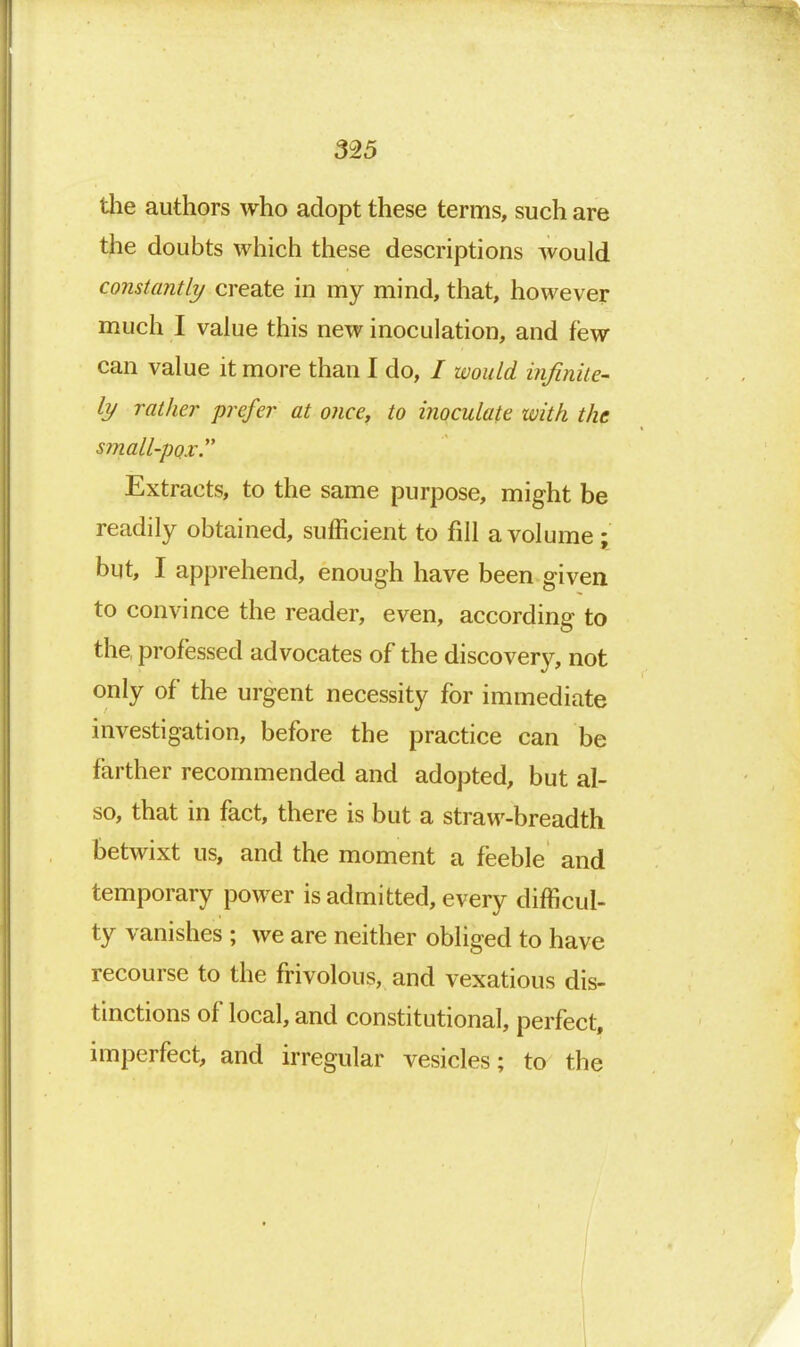 tlie authors who adopt these terms, such are the doubts which these descriptions would constantly create in my mind, that, however much I value this new inoculation, and few can value it more than I do, / would infinite' ly rather prefer at once, to inoculate with the small-pox. Extracts, to the same purpose, might be readily obtained, sufficient to fill a volume • but, I apprehend, enough have been given to convince the reader, even, according to the professed advocates of the discover}^ not only of the urgent necessity for immediate investigation, before the practice can be farther recommended and adopted, but al- so, that in fact, there is but a straw-breadth betwixt us, and the moment a feeble and temporary power is admitted, every difficul- ty vanishes; we are neither obliged to have recourse to the frivolous, and vexatious dis- tinctions of local, and constitutional, perfect, imperfect, and irregular vesicles; to the