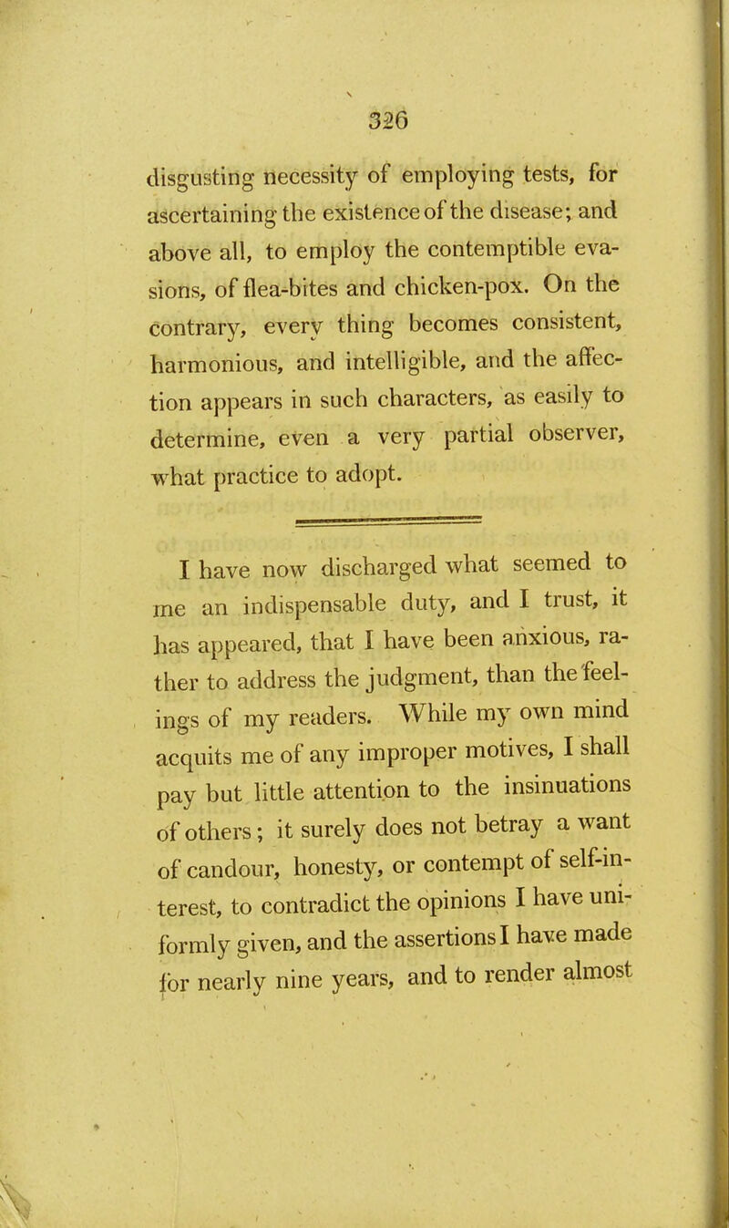 disgusting necessity of employing tests, for ascertaining the existence of the disease; and above all, to employ the contemptible eva- sions, of flea-bites and chicken-pox. On the contrarj^ every thing becomes consistent, harmonious, and intelligible, and the affec- tion appears in such characters, as easily to determine, even a very partial observer, what practice to adopt. I have now discharged what seemed to me an indispensable duty, and I trust, it has appeared, that I have been anxious, ra- ther to address the judgment, than the feel- ings of my readers. While my own mind acquits me of any improper motives, I shall pay but little attention to the insinuations of others; it surely does not betray a want of candour, honesty, or contempt of self-in- terest, to contradict the opinions I have uni- formly given, and the assertions I have made for nearly nine years, and to render almost