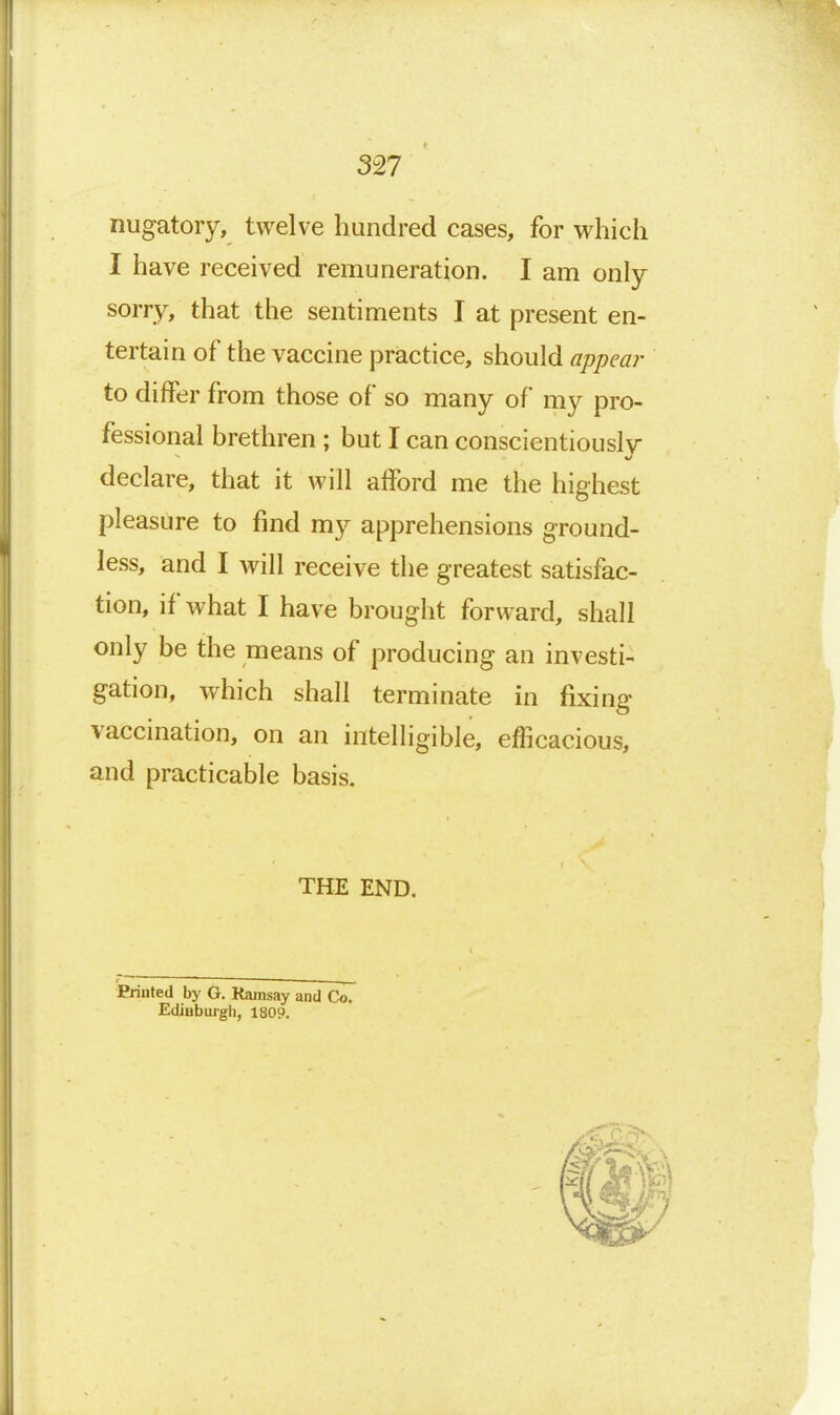 3^7 nugatory, twelve hundred cases, for which I have received remuneration. I am only sorry, that the sentiments I at present en- tertain of the vaccine practice, should appear to differ from those of so many of my pro- fessional brethren ; but I can conscientiouslv declare, that it will afford me the highest pleasure to find my apprehensions ground- less, and I will receive the greatest satisfac- tion, if what I have brought forward, shall only be the means of producing an investi- gation, which shall terminate in fixing vaccination, on an intelligible, efficacious, and practicable basis. THE END. Printed by G. Ramsay and Co. Ediuburgli, 1809.