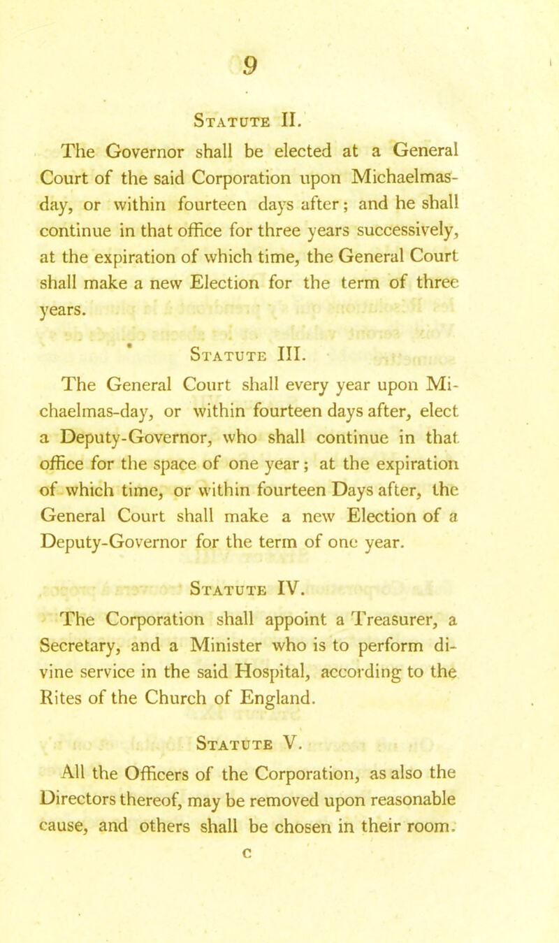 Statute II. The Governor shall be elected at a General Court of the said Corporation upon Michaelmas- day, or within fourteen days after ; and he shall continue in that office for three years successively, at the expiration of which time, the General Court shall make a new Election for the term of three years. Statute III. The General Court shall every year upon Mi- chaelmas-day, or within fourteen days after, elect a Deputy-Governor, who shall continue in that office for the space of one year ; at the expiration of which time, or within fourteen Days after, the General Court shall make a new Election of a Deputy-Governor for the term of one year. Statute IV. The Corporation shall appoint a Treasurer, a Secretary, and a Minister who is to perform di- vine service in the said Hospital, according to the Rites of the Church of England. Statute V. All the Officers of the Corporation, as also the Directors thereof, may be removed upon reasonable cause, and others shall be chosen in their room. c