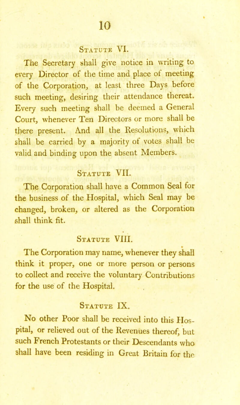 Statute VI. The Secretary shall give notice in writing to every Director of the time and place ot meeting of the Corporation, at least three Days before such meeting, desiring their attendance thereat. Every such meeting shall be deemed a General Court, whenever Ten Directors or more shall be there present. And all the Resolutions, which shall be carried by a majority of votes shall be valid and binding upon the absent Members. Statute VII. The Corporation shall have a Common Seal for the business of the Hospital, which Seal may be changed, broken, or altered as the Corporation shall think fit. Statute VIII. The Corporation may name, whenever they shall think it proper, one or more person or persons to collect and receive the voluntary Contributions for the use of the Hospital. Statute IX. No other Poor shall be received into this Hos- pital, or relieved out of the Revenues thereof, but such French Protestants or their Descendants who shall have been residing in Great Britain for the