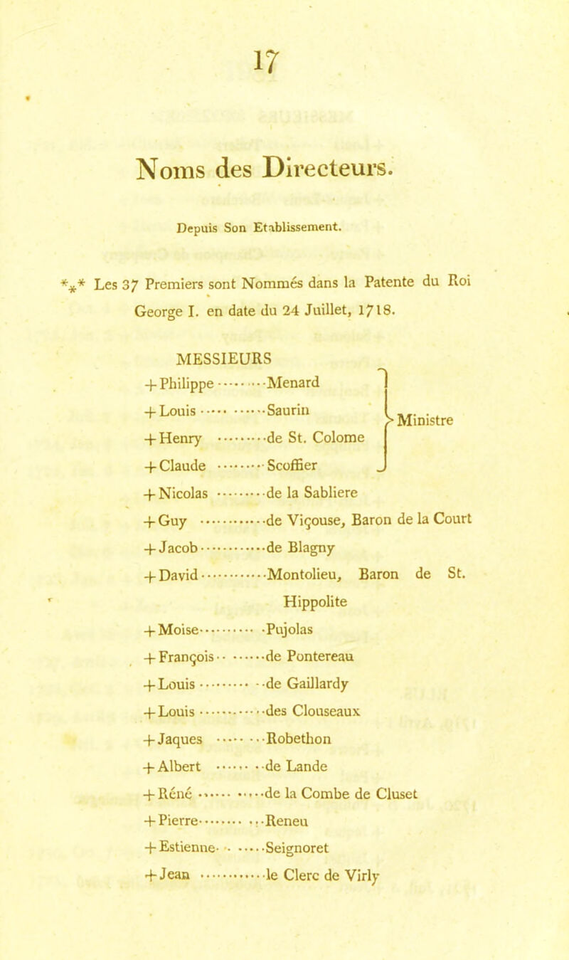 Noms des Directeurs. Depuis Son Etablissement. *** Les 37 Premiers sont Nommés dans la Patente du Roi George I. en date du 24 Juillet, 1718. -j- Philippe - • 4- Louis > Ministre + Henry • • 4- Claude • • 4-Nicolas •• de la Sablière + Guy 4-Jacob 4- David Montolieu, Baron de St. Hippolite 4-Moise 4- François ■ • 4- Louis 4-Louis 4-Jaques •• 4- Albert • • 4-Réné 4- Pierre 4-Estienne- Seignoret 4-Jean