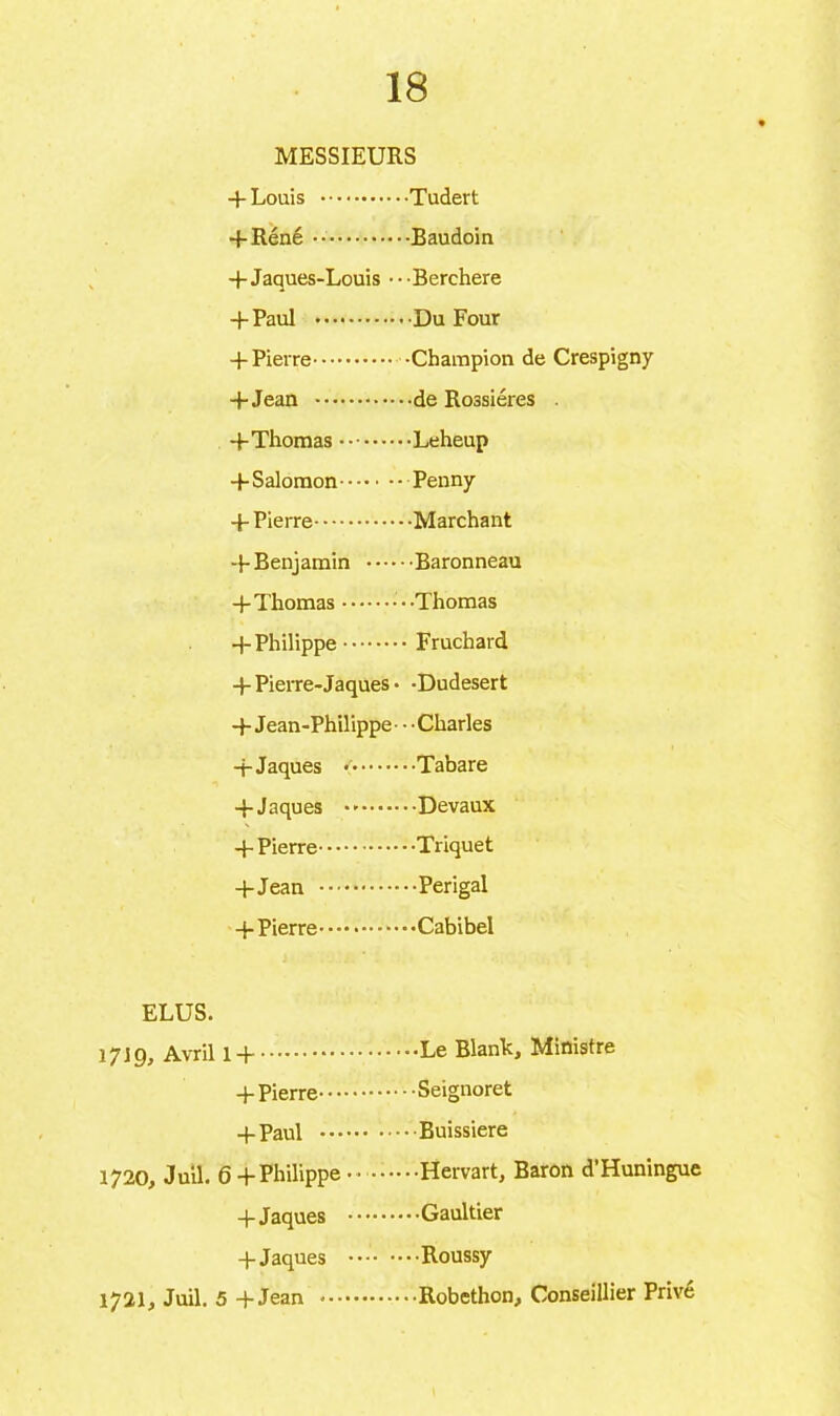 MESSIEURS 4- Louis Tudert 4-Réné Baudoin 4-Jaques-Louis •• •Berchere 4-Paul * Du Four 4-Pierre -Champion de Crespigny +Jean de Rossiéres . 4-Thomas Leheup 4-Salomon Penny -f- Pierre Marchant 4- Benjamin Baronneau 4-Thomas • -Thomas 4-Philippe Fruchard 4-Pierre-Jaques • -Dudesert 4- Jean-Philippe • • ■ Charles -f Jaques *' Tabare 4-Jaques Devaux 4-Pierre Triquet 4-Jean Perigal 4-Pierre Cabibel ELUS. 17J9, Avril 14 Le Blank, Ministre 4-Pierre Seignoret 4-Paul Buissiere 1720, Juil. 64-Philippe-- ••••••Hervart, Baron d’Huningue 4- Jaques Gaultier 4 Jaques Roussy 1721, Juil. 5 4-Jean Robethon, Conseillier Prive