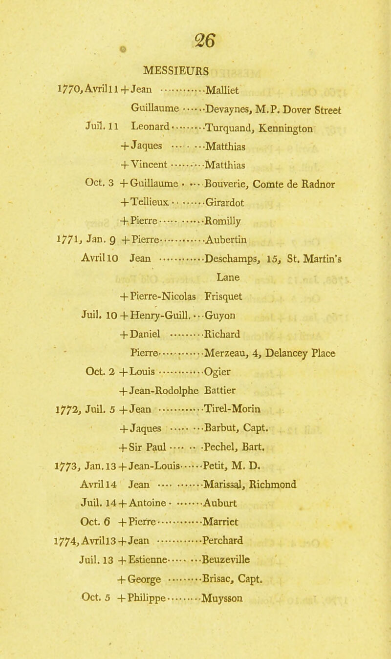 O MESSIEURS l770,Avrilll +Jean Malliet Guillaume Devaynes, M. P. Dover Street Juil. 11 Leonard Turquand, Kennington + Jaques Matthias + Vincent Matthias Oct. 3 + Guillaume • ••• Bouverie, Comte de Radnor +Tellieux Girardot + Pierre Romilly 177L Jan. g +Pierre Aubertin Avril 10 Jean Deschamps, 15, St. Martin’s Lane +Pierre-Nicolas Frisquet Juil. 10+Henry-Guill. •- Guyon -(-Daniel Richard Pierre Merzeau, 4, Delancey Place Oct. 2 -(-Louis Ogier + Jean-Rodolphe Battier 1772, Juil. 5 + Jean Tirel-Morin -(-Jaques Barbut, Capt. + Sir Paul Pechel, Bart. 1773^ Jan. 13 +Jean-Louis Petit, M. D. Avril 14 Jean Marissal, Richmond Juil. 14 +Antoine Auburt Oct. 6 + Pierre Marriet 1774, Avrill3+ Jean Perchard Juil. 13 +Estienne Beuzeville + George Brisac, Capt. Oct. 5 + Philippe Muysson