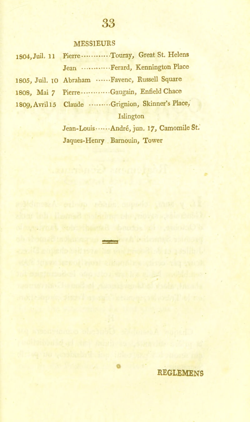 MESSIEURS 1904, Juil. 11 Pierre Jean 1805, Juil. 10 Abraham 1808, Mai 7 Pierre I8O9, Avril 15 Claude Jean-Louis Jaques-Henry Touray, Great St. Helens Ferard, Kennîngton Place Favenc, Russell Square Gaugain, Enfield Chace Grignion, Skinner’s Place, Islington André, jun. 17, Camomile St. Barnouin, Tower O REGLEMENS