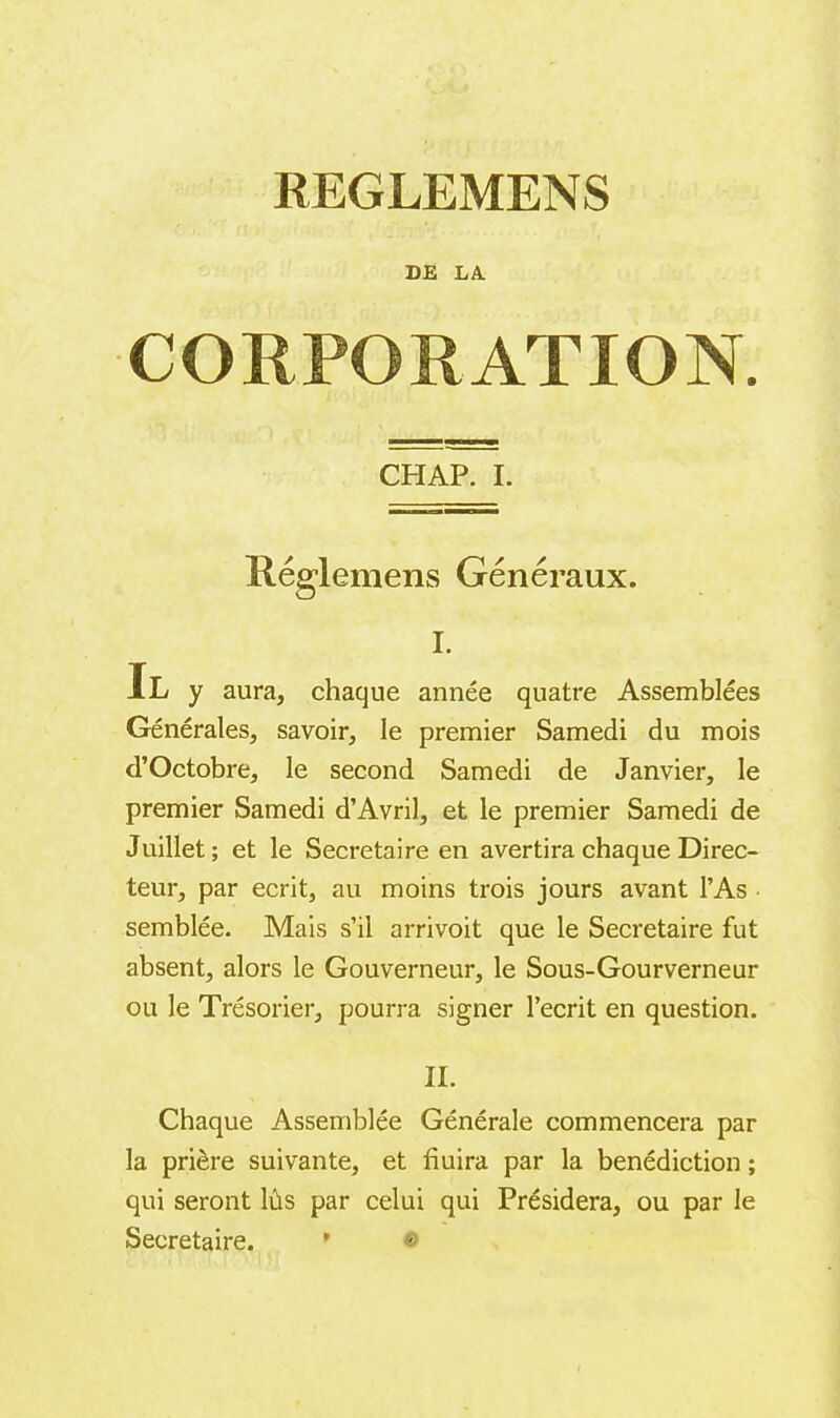 DE LA. CORPORATION. CHAP. I. Réglemens Généraux. I. Il y aura, chaque année quatre Assemblées Générales, savoir, le premier Samedi du mois di’Octobre, le second Samedi de Janvier, le premier Samedi d’Avril, et le premier Samedi de Juillet; et le Secretaire en avertira chaque Direc- teur, par écrit, au moins trois jours avant l’As semblée. Mais s’il arrivoit que le Secretaire fut absent, alors le Gouverneur, le Sous-Gourverneur ou le Trésorier, pourra signer l’écrit en question. II. Chaque Assemblée Générale commencera par la prière suivante, et fiuira par la bénédiction ; qui seront lûs par celui qui Présidera, ou par le Secretaire. * &