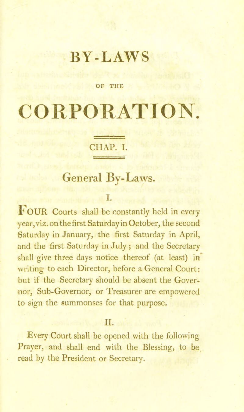 BY-LAWS OF THE CORPORATION. CHAP. I. General By-Laws. I. Four Courts shall be constantly held in every year, viz. on the first Saturday in October, the second Saturday in January, the first Saturday in April, and the first Saturday in July ; and the Secretary shall give three days notice thereof (at least) in writing to each Director, before a General Court: but if the Secretary should be absent the Gover- nor, Sub-Governor, or Treasurer are empowered to sign the summonses for that purpose. II. Every Court shall be opened with the following Prayer, and shall end with the Blessing, to be read by the President or Secretary.