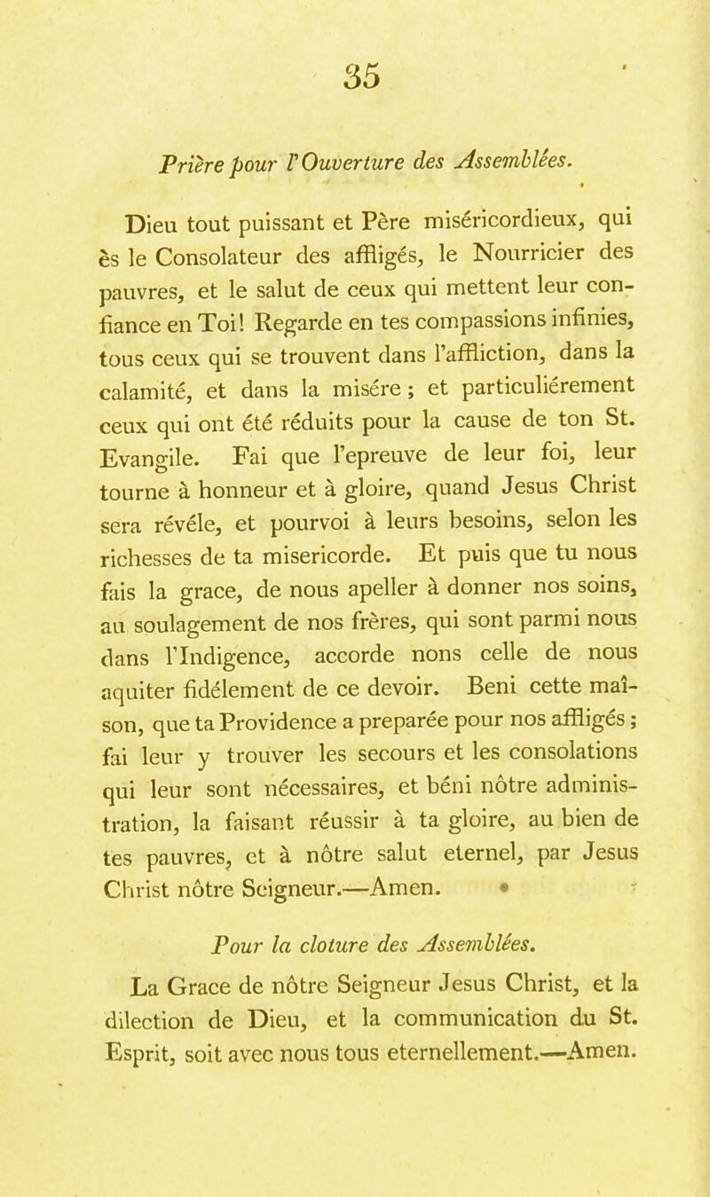 35 Prière pour l'Ouverture des Assemblées. t Dieu tout puissant et Père miséricordieux, qui ès le Consolateur des affligés, le Nourricier des pauvres, et le salut de ceux qui mettent leur con- fiance en Toi! Regarde en tes compassions infinies, tous ceux qui se trouvent dans l’affliction, dans la calamité, et dans la misère ; et particuliérement ceux qui ont été réduits pour la cause de ton St. Evangile. Fai que l’epreuve de leur foi, leur tourne à honneur et à gloire, quand Jesus Christ sera révéle, et pourvoi à leurs besoins, selon les richesses de ta miséricorde. Et puis que tu nous fais la grace, de nous apeller à donner nos soins, au soulagement de nos frères, qui sont parmi nous dans l’Indigence, accorde nons celle de nous aquiter fidèlement de ce devoir. Béni cette mai- son, que ta Providence a préparée pour nos affligés ; fai leur y trouver les secours et les consolations qui leur sont nécessaires, et béni nôtre adminis- tration, la faisant réussir à ta gloire, au bien de tes pauvres, et à nôtre salut eternel, par Jesus Christ nôtre Seigneur.—Amen. • Pour la cloture des Assemblées. La Grace de nôtre Seigneur Jesus Christ, et la dilection de Dieu, et la communication du St. Esprit, soit avec nous tous éternellement.—Amen.