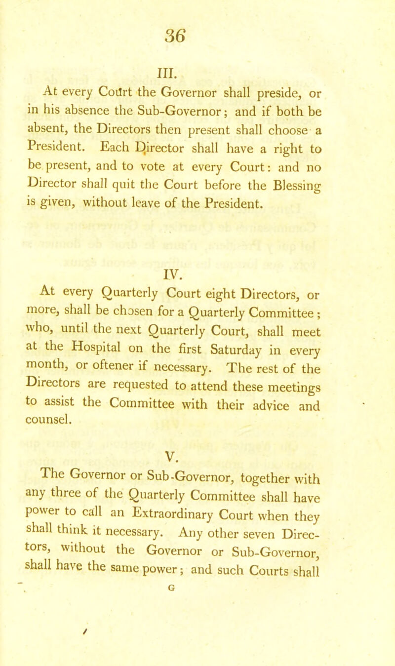 in. At every Coilrt the Governor shall preside, or in his absence the Sub-Governor ; and if both be absent, the Directors then present shall choose a President. Each Director shall have a right to be present, and to vote at every Court : and no Director shall quit the Court before the Blessing is given, without leave of the President. IV. At every Quarterly Court eight Directors, or more, shall be chosen for a Quarterly Committee ; who, until the next Quarterly Court, shall meet at the Hospital on the first Saturday in every month, or oftener if necessary. The rest of the Directors are requested to attend these meetings to assist the Committee with their advice and counsel. V. The Governor or Sub-Governor, together with any three of the Quarterly Committee shall have power to call an Extraordinary Court when they shall think it necessary. Any other seven Direc- tors, without the Governor or Sub-Governor, shall have the same power ; and such Courts shall G