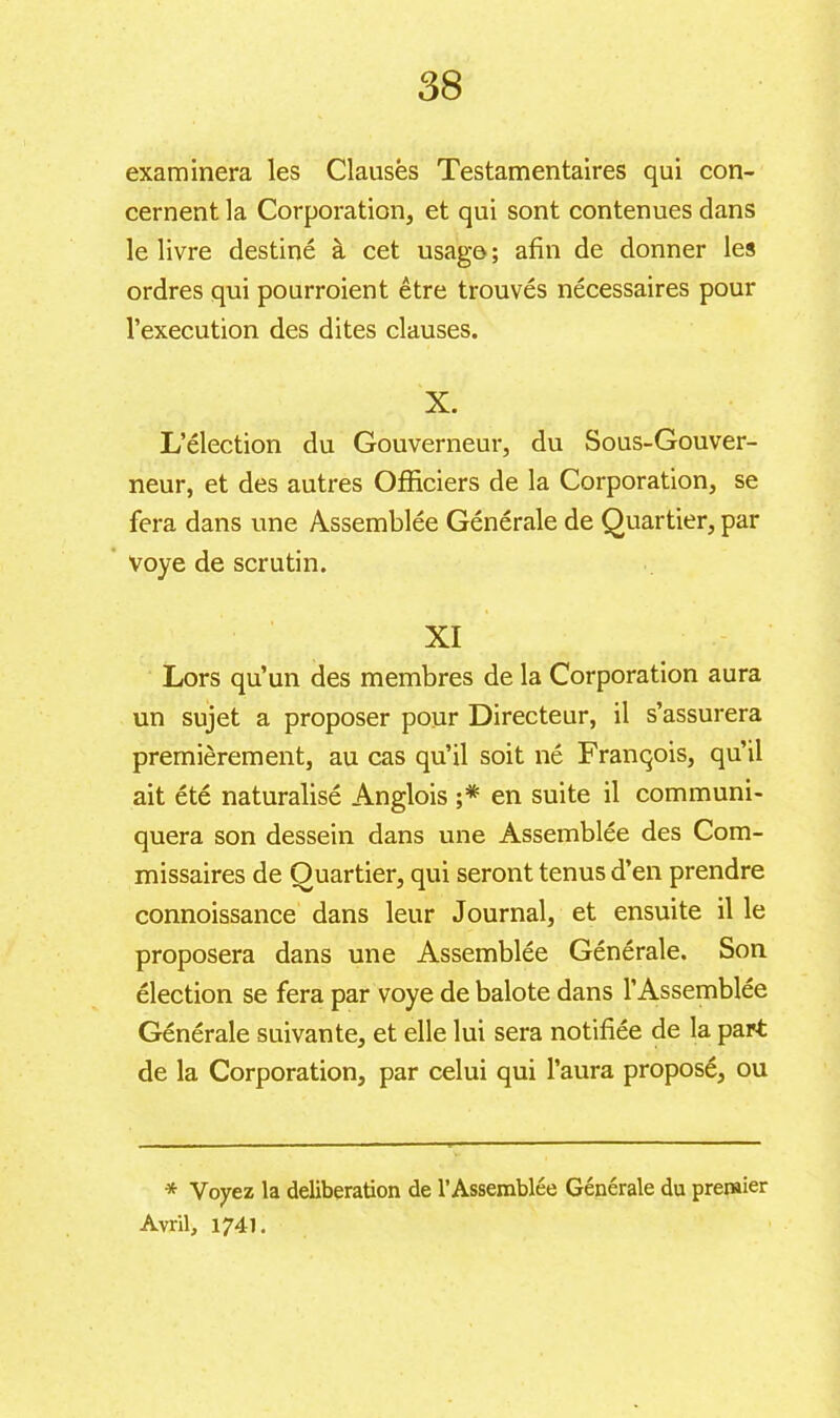 examinera les Clauses Testamentaires qui con- cernent la Corporation, et qui sont contenues dans le livre destiné à cet usage ; afin de donner les ordres qui pourraient être trouvés nécessaires pour l’execution des dites clauses. X. L’élection du Gouverneur, du Sous-Gouver- neur, et des autres Officiers de la Corporation, se fera dans une Assemblée Générale de Quartier, par voye de scrutin. XI Lors qu’un des membres de la Corporation aura un sujet a proposer pour Directeur, il s’assurera premièrement, au cas qu’il soit né François, qu’il ait été naturalisé Anglois ;* en suite il communi- quera son dessein dans une Assemblée des Com- missaires de Quartier, qui seront tenus d’en prendre connoissance dans leur Journal, et ensuite il le proposera dans une Assemblée Générale. Son élection se fera par voye de balote dans l’Assemblée Générale suivante, et elle lui sera notifiée de la part de la Corporation, par celui qui l’aura proposé, ou * Voyez la deliberation de l’Assemblée Générale du premier Avril, 1741.