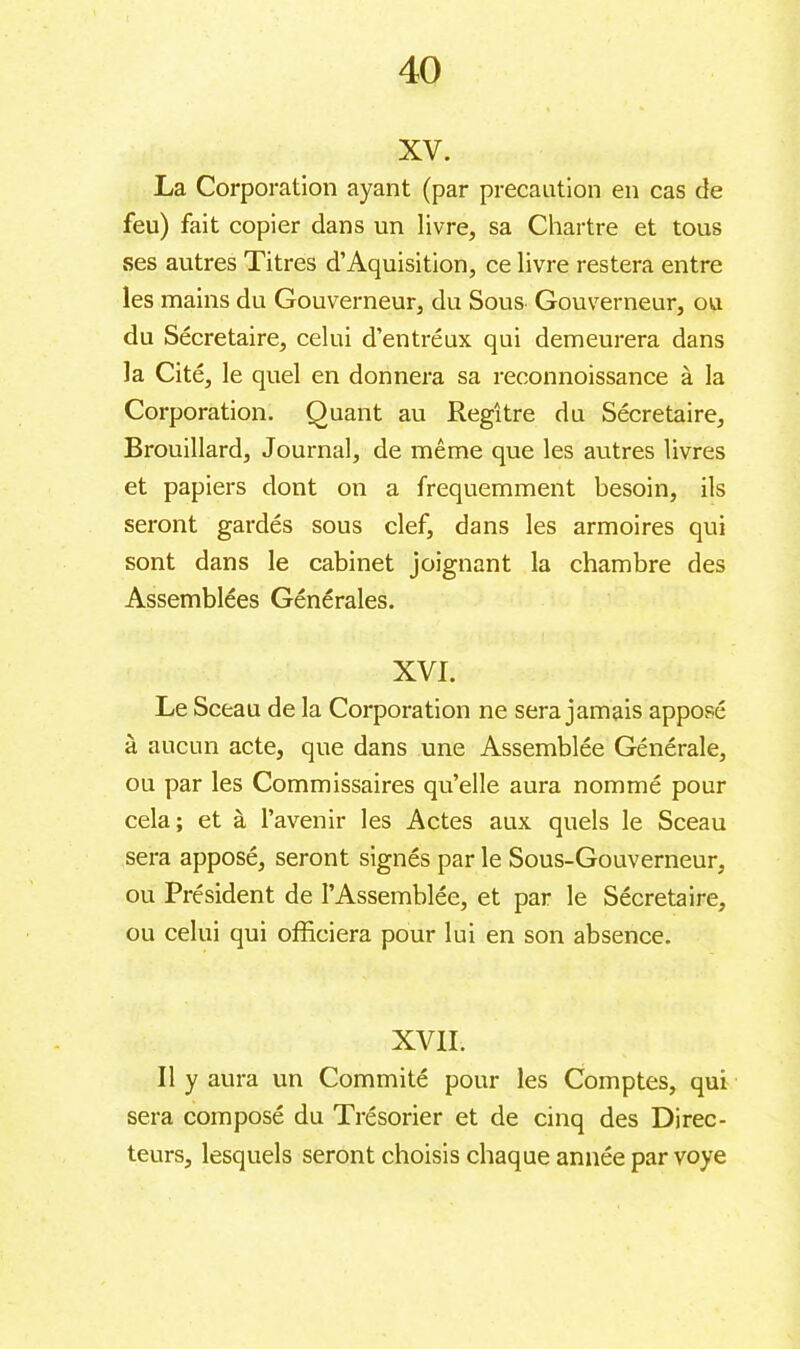 xv. La Corporation ayant (par precaution en cas de feu) fait copier dans un livre, sa Chartre et tous ses autres Titres d’Aquisition, ce livre restera entre les mains du Gouverneur, du Sous Gouverneur, ou du Sécretaire, celui d’entréux qui demeurera dans la Cité, le quel en donnera sa reconnoissance à la Corporation. Quant au Regître du Sécretaire, Brouillard, Journal, de même que les autres livres et papiers dont on a fréquemment besoin, ils seront gardés sous clef, dans les armoires qui sont dans le cabinet joignant la chambre des Assemblées Générales. XVI. Le Sceau de la Corporation ne sera jamais apposé à aucun acte, que dans une Assemblée Générale, ou par les Commissaires qu’elle aura nommé pour cela; et à l’avenir les Actes aux quels le Sceau sera apposé, seront signés par le Sous-Gouverneur, ou Président de l’Assemblée, et par le Sécretaire, ou celui qui officiera pour lui en son absence. XVII. Il y aura un Commité pour les Comptes, qui sera composé du Trésorier et de cinq des Direc- teurs, lesquels seront choisis chaque année par voye